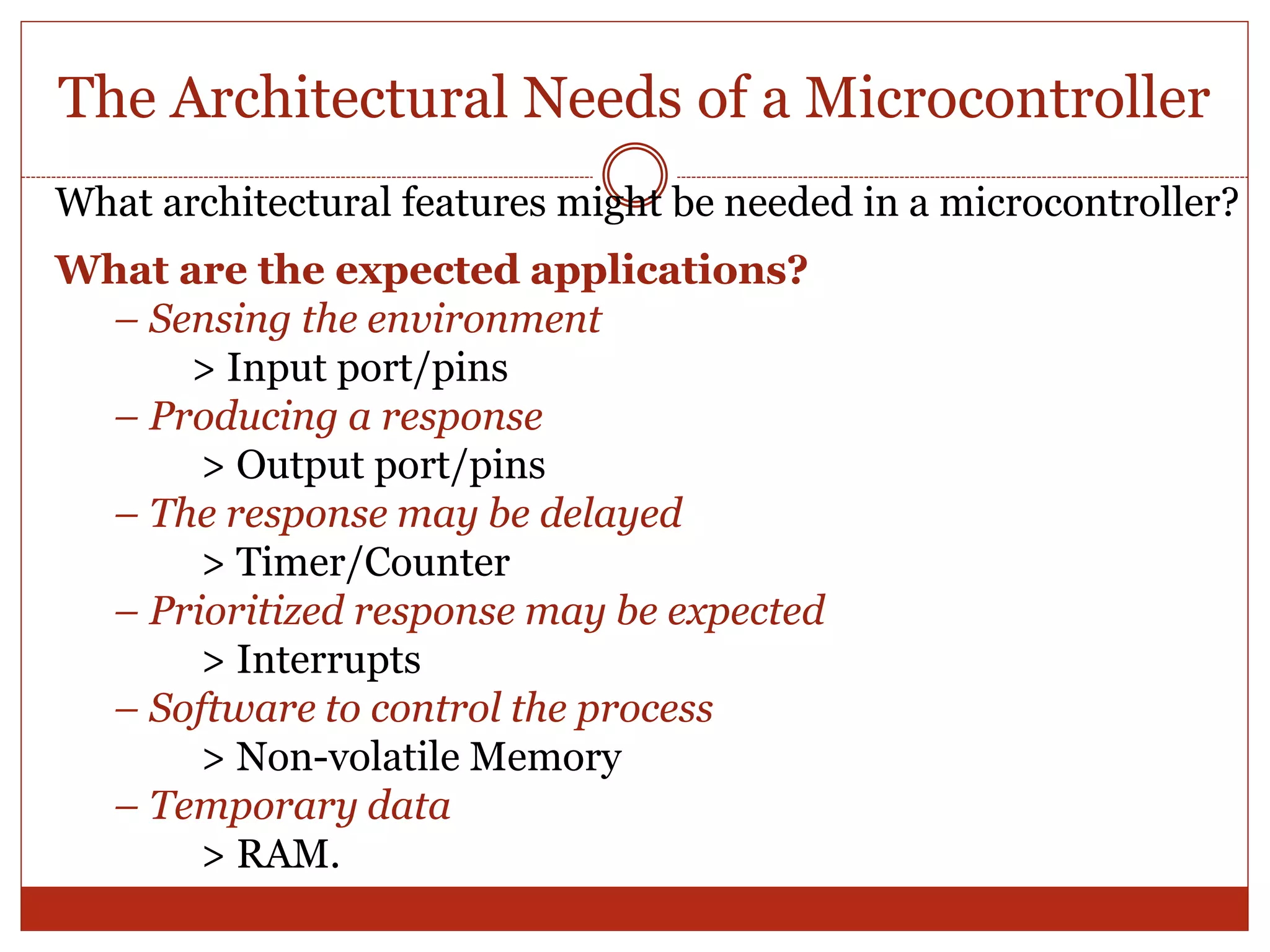 The Architectural Needs of a Microcontroller
What architectural features might be needed in a microcontroller?
What are the expected applications?
– Sensing the environment
> Input port/pins
– Producing a response
> Output port/pins
– The response may be delayed
> Timer/Counter
– Prioritized response may be expected
> Interrupts
– Software to control the process
> Non-volatile Memory
– Temporary data
> RAM.
 