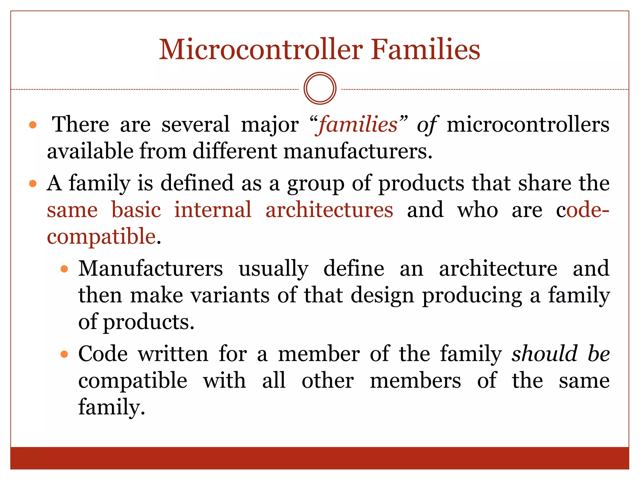 Microcontroller Families
 There are several major “families” of microcontrollers
available from different manufacturers.
 A family is defined as a group of products that share the
same basic internal architectures and who are code-
compatible.
 Manufacturers usually define an architecture and
then make variants of that design producing a family
of products.
 Code written for a member of the family should be
compatible with all other members of the same
family.
 