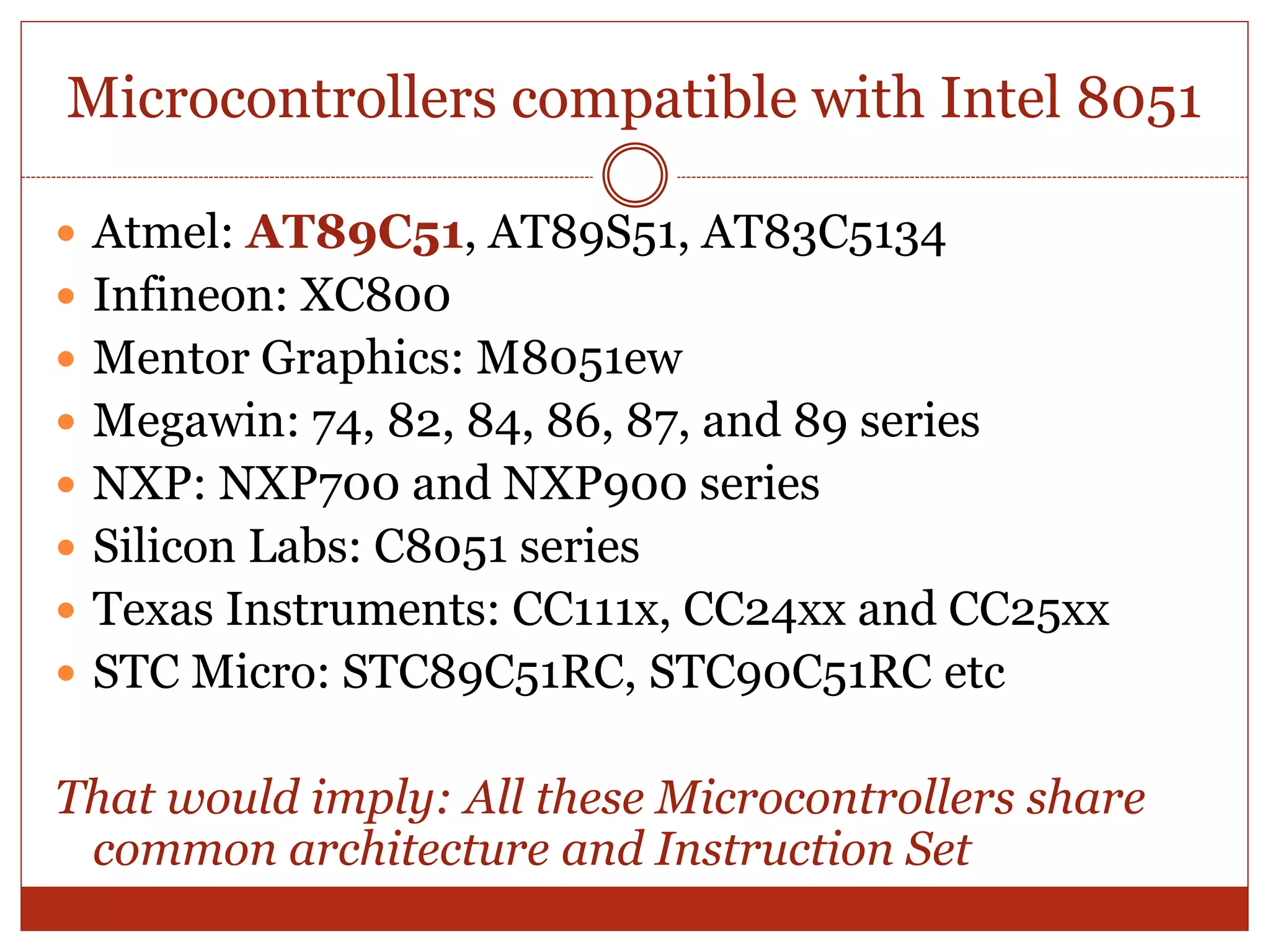 Microcontrollers compatible with Intel 8051
 Atmel: AT89C51, AT89S51, AT83C5134
 Infineon: XC800
 Mentor Graphics: M8051ew
 Megawin: 74, 82, 84, 86, 87, and 89 series
 NXP: NXP700 and NXP900 series
 Silicon Labs: C8051 series
 Texas Instruments: CC111x, CC24xx and CC25xx
 STC Micro: STC89C51RC, STC90C51RC etc
That would imply: All these Microcontrollers share
common architecture and Instruction Set
 