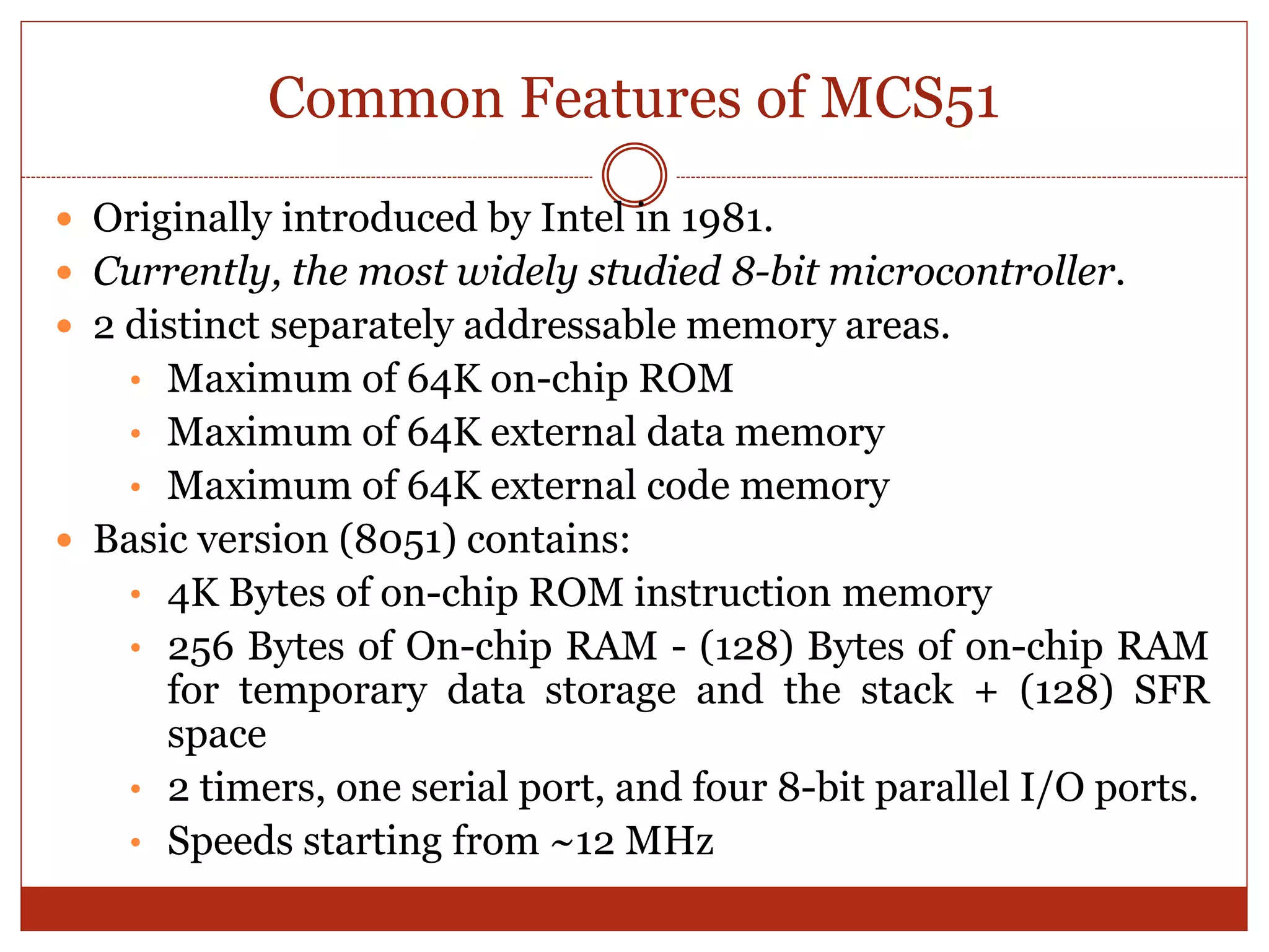 Common Features of MCS51
 Originally introduced by Intel in 1981.
 Currently, the most widely studied 8-bit microcontroller.
 2 distinct separately addressable memory areas.
• Maximum of 64K on-chip ROM
• Maximum of 64K external data memory
• Maximum of 64K external code memory
 Basic version (8051) contains:
• 4K Bytes of on-chip ROM instruction memory
• 256 Bytes of On-chip RAM - (128) Bytes of on-chip RAM
for temporary data storage and the stack + (128) SFR
space
• 2 timers, one serial port, and four 8-bit parallel I/O ports.
• Speeds starting from ~12 MHz
 