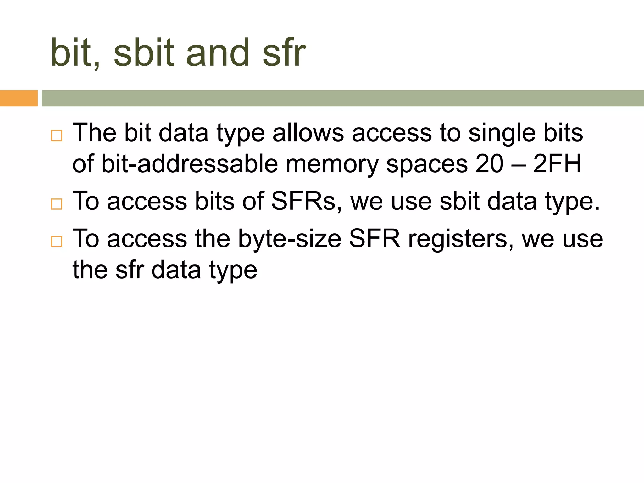 bit, sbit and sfr
 The bit data type allows access to single bits
of bit-addressable memory spaces 20 – 2FH
 To access bits of SFRs, we use sbit data type.
 To access the byte-size SFR registers, we use
the sfr data type
 