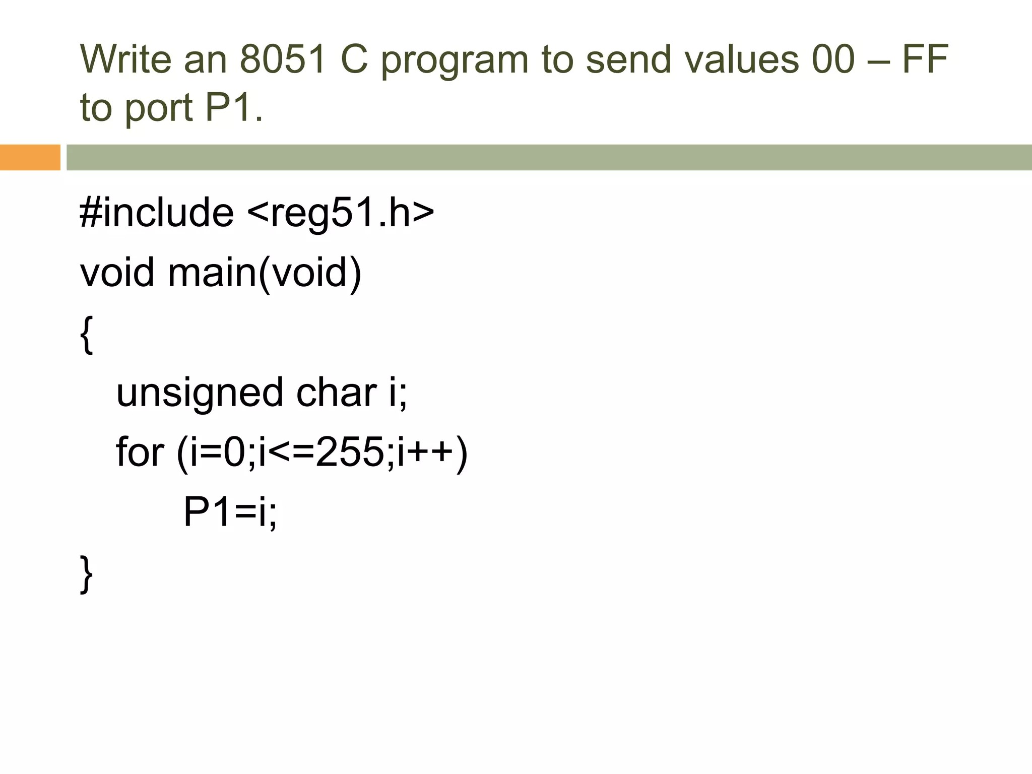 Write an 8051 C program to send values 00 – FF
to port P1.
#include <reg51.h>
void main(void)
{
unsigned char i;
for (i=0;i<=255;i++)
P1=i;
}
 