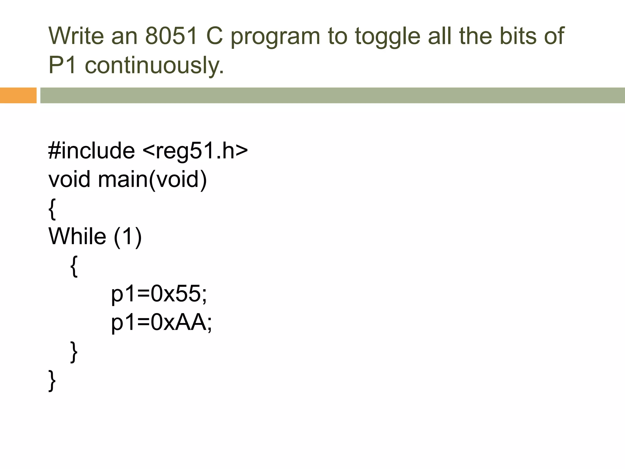 Write an 8051 C program to toggle all the bits of
P1 continuously.
#include <reg51.h>
void main(void)
{
While (1)
{
p1=0x55;
p1=0xAA;
}
}
 