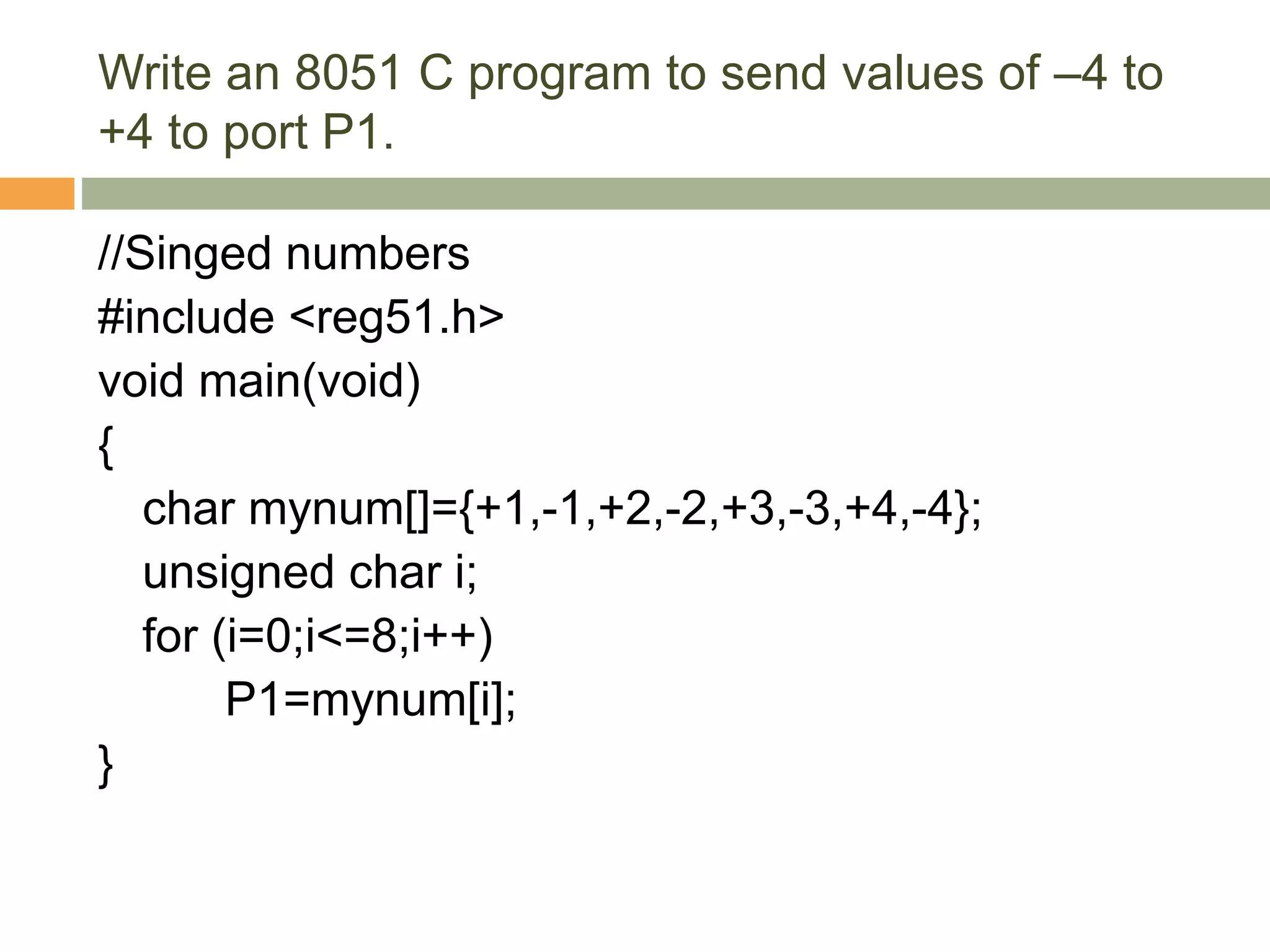 Write an 8051 C program to send values of –4 to
+4 to port P1.
//Singed numbers
#include <reg51.h>
void main(void)
{
char mynum[]={+1,-1,+2,-2,+3,-3,+4,-4};
unsigned char i;
for (i=0;i<=8;i++)
P1=mynum[i];
}
 
