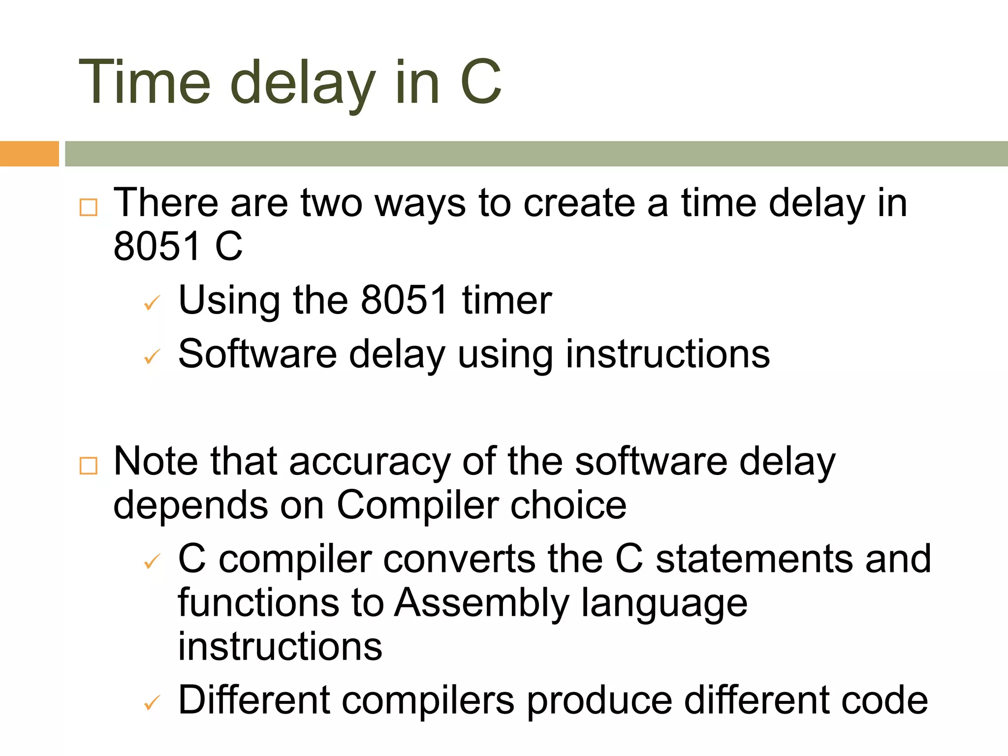 Time delay in C
 There are two ways to create a time delay in
8051 C
 Using the 8051 timer
 Software delay using instructions
 Note that accuracy of the software delay
depends on Compiler choice
 C compiler converts the C statements and
functions to Assembly language
instructions
 Different compilers produce different code
 