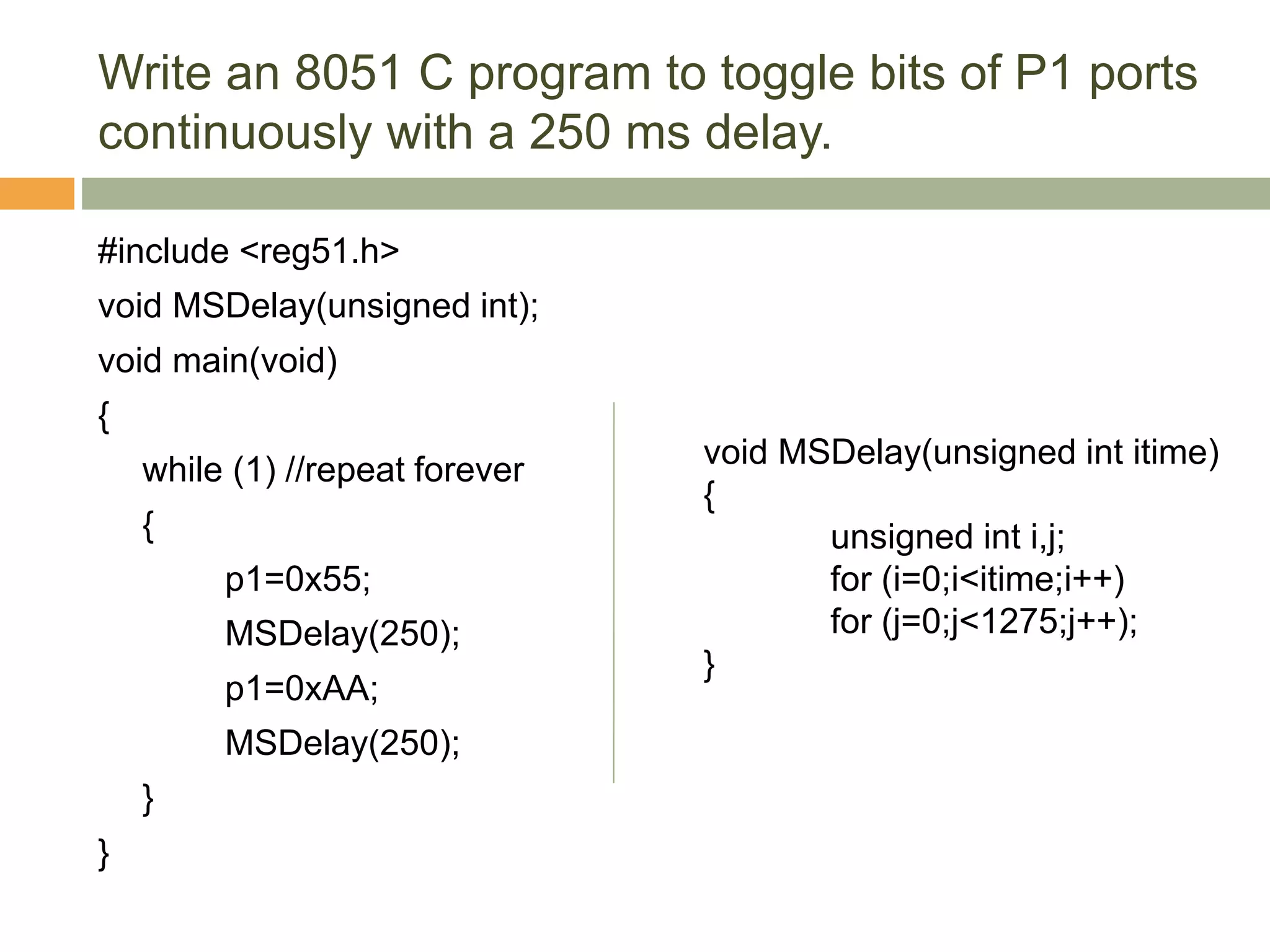 Write an 8051 C program to toggle bits of P1 ports
continuously with a 250 ms delay.
#include <reg51.h>
void MSDelay(unsigned int);
void main(void)
{
while (1) //repeat forever
{
p1=0x55;
MSDelay(250);
p1=0xAA;
MSDelay(250);
}
}
void MSDelay(unsigned int itime)
{
unsigned int i,j;
for (i=0;i<itime;i++)
for (j=0;j<1275;j++);
}
 