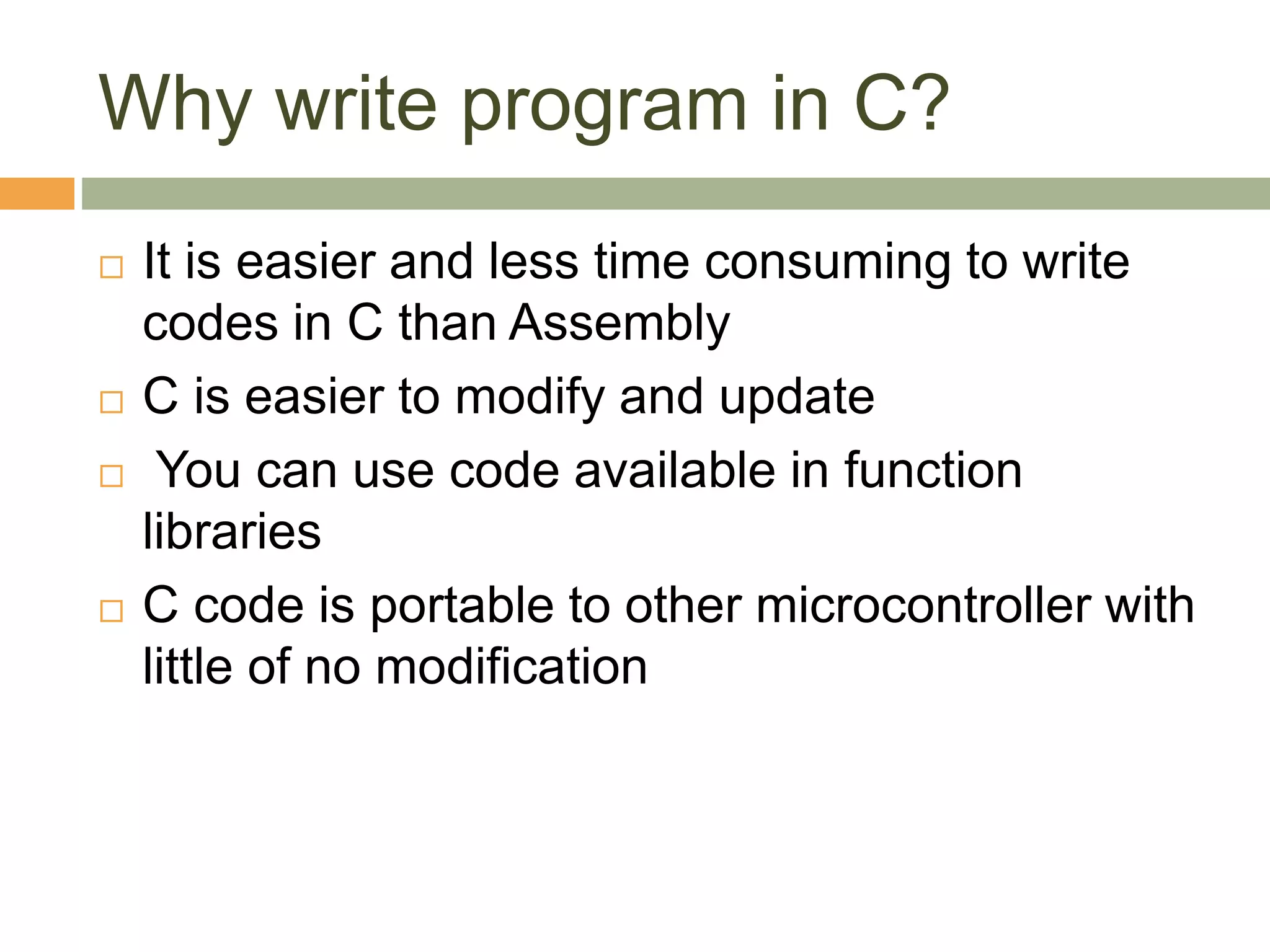 Why write program in C?
 It is easier and less time consuming to write
codes in C than Assembly
 C is easier to modify and update
 You can use code available in function
libraries
 C code is portable to other microcontroller with
little of no modification
 