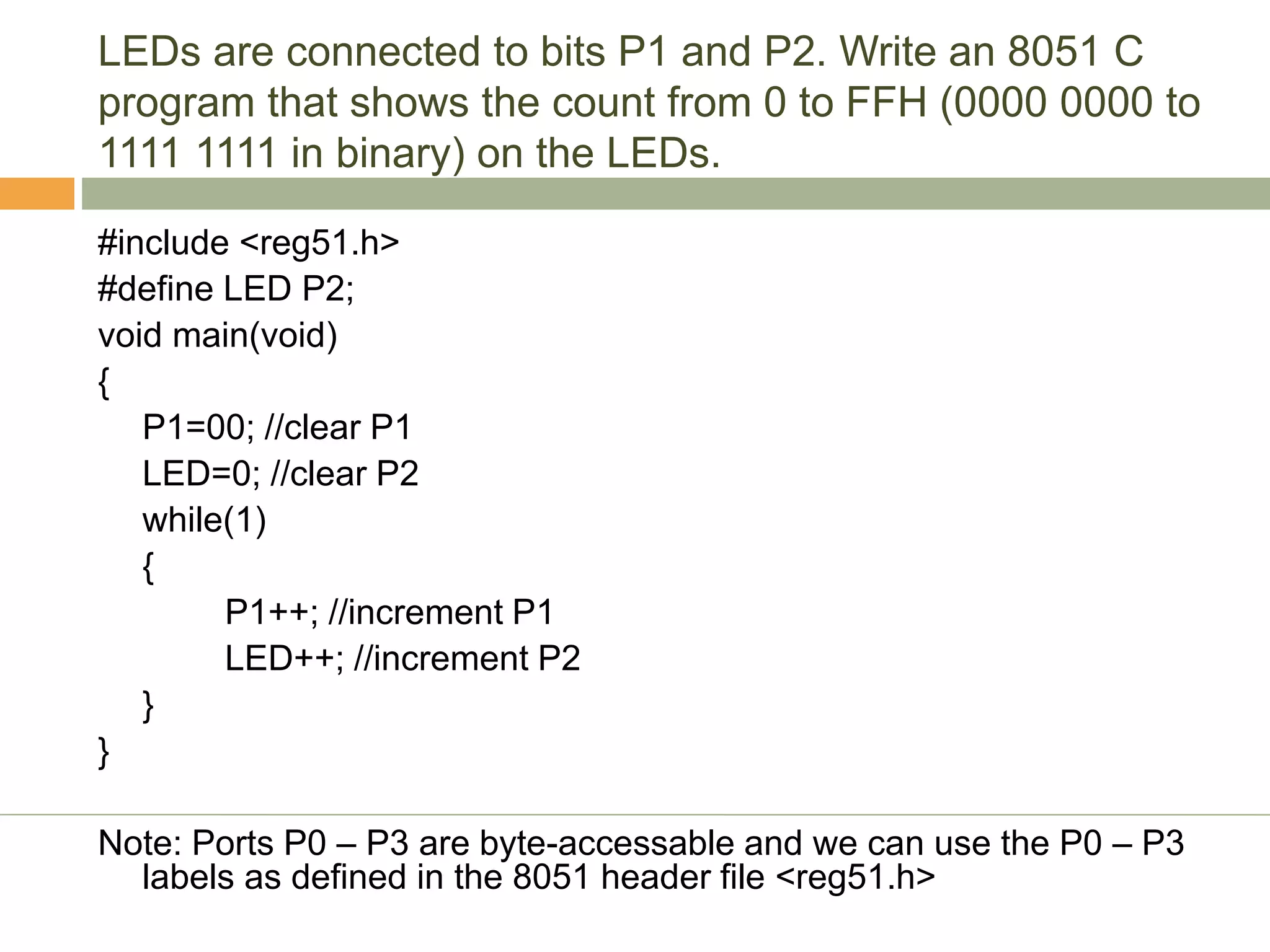 LEDs are connected to bits P1 and P2. Write an 8051 C
program that shows the count from 0 to FFH (0000 0000 to
1111 1111 in binary) on the LEDs.
#include <reg51.h>
#define LED P2;
void main(void)
{
P1=00; //clear P1
LED=0; //clear P2
while(1)
{
P1++; //increment P1
LED++; //increment P2
}
}
Note: Ports P0 – P3 are byte-accessable and we can use the P0 – P3
labels as defined in the 8051 header file <reg51.h>
 