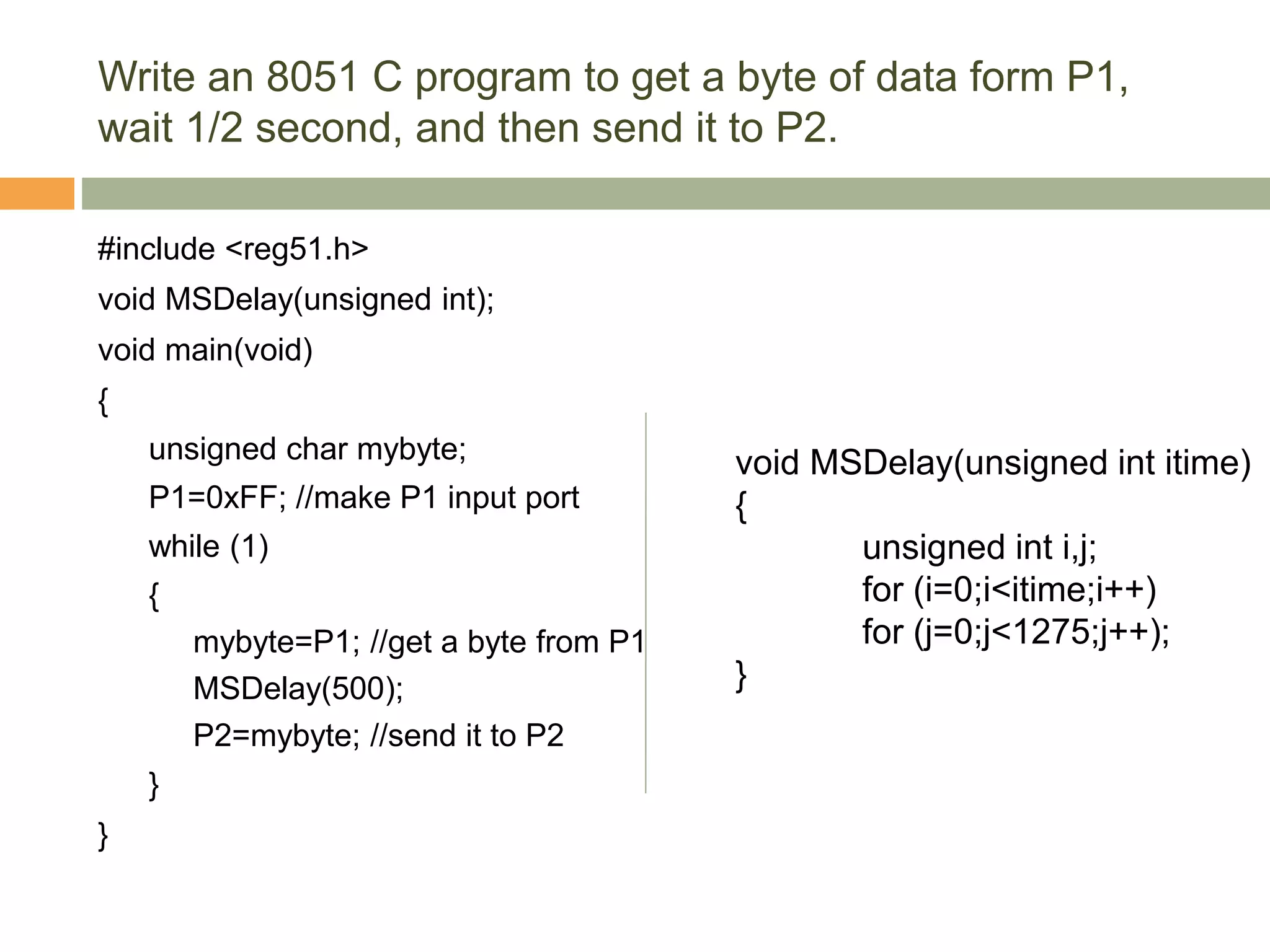 Write an 8051 C program to get a byte of data form P1,
wait 1/2 second, and then send it to P2.
#include <reg51.h>
void MSDelay(unsigned int);
void main(void)
{
unsigned char mybyte;
P1=0xFF; //make P1 input port
while (1)
{
mybyte=P1; //get a byte from P1
MSDelay(500);
P2=mybyte; //send it to P2
}
}
void MSDelay(unsigned int itime)
{
unsigned int i,j;
for (i=0;i<itime;i++)
for (j=0;j<1275;j++);
}
 