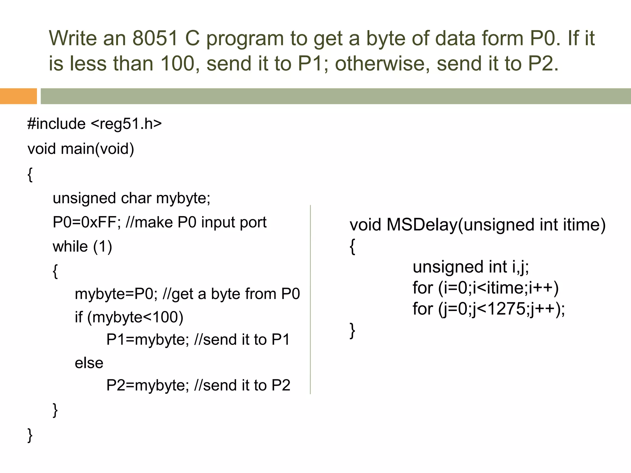 Write an 8051 C program to get a byte of data form P0. If it
is less than 100, send it to P1; otherwise, send it to P2.
#include <reg51.h>
void main(void)
{
unsigned char mybyte;
P0=0xFF; //make P0 input port
while (1)
{
mybyte=P0; //get a byte from P0
if (mybyte<100)
P1=mybyte; //send it to P1
else
P2=mybyte; //send it to P2
}
}
void MSDelay(unsigned int itime)
{
unsigned int i,j;
for (i=0;i<itime;i++)
for (j=0;j<1275;j++);
}
 