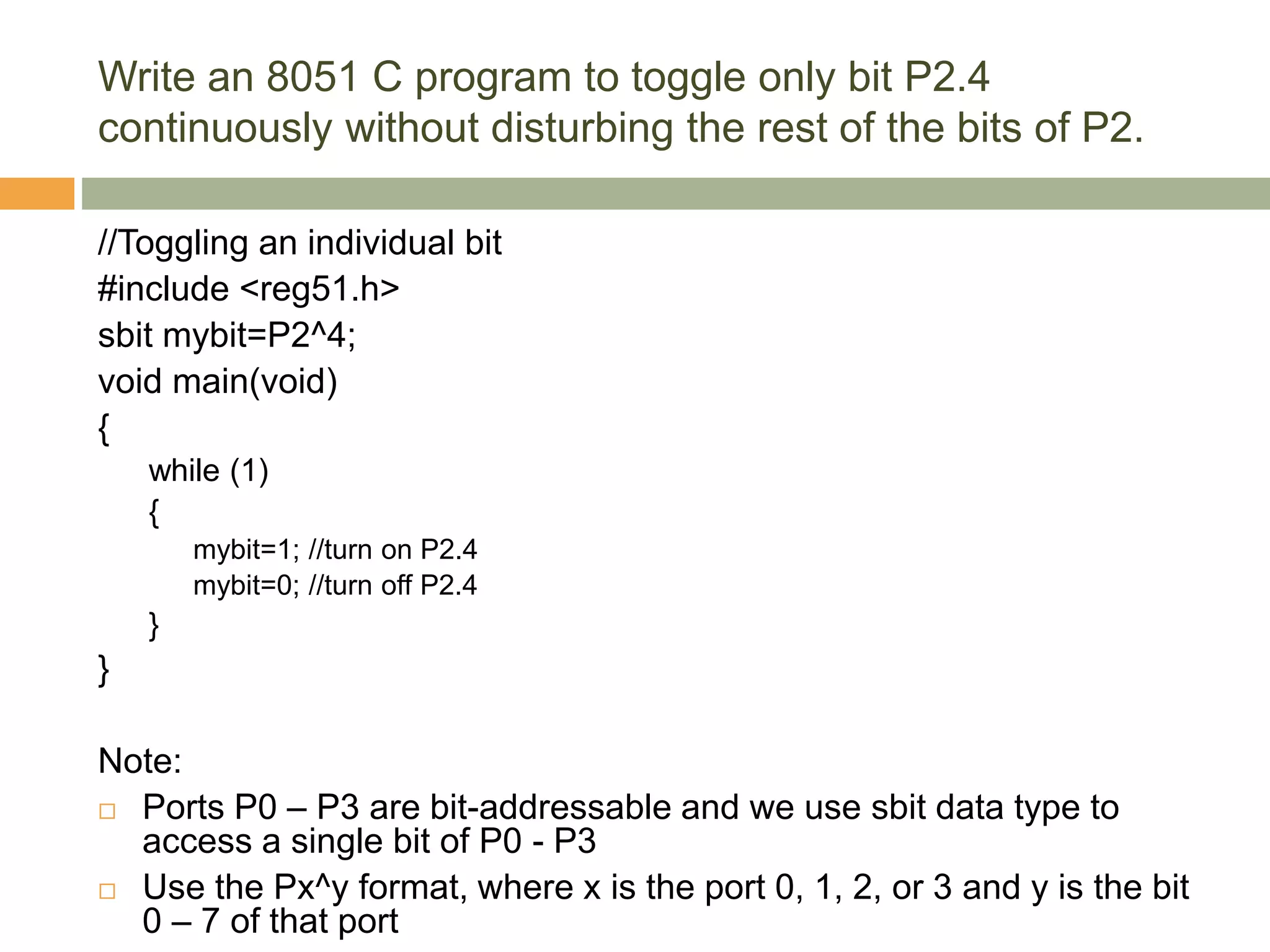 Write an 8051 C program to toggle only bit P2.4
continuously without disturbing the rest of the bits of P2.
//Toggling an individual bit
#include <reg51.h>
sbit mybit=P2^4;
void main(void)
{
while (1)
{
mybit=1; //turn on P2.4
mybit=0; //turn off P2.4
}
}
Note:
 Ports P0 – P3 are bit-addressable and we use sbit data type to
access a single bit of P0 - P3
 Use the Px^y format, where x is the port 0, 1, 2, or 3 and y is the bit
0 – 7 of that port
 