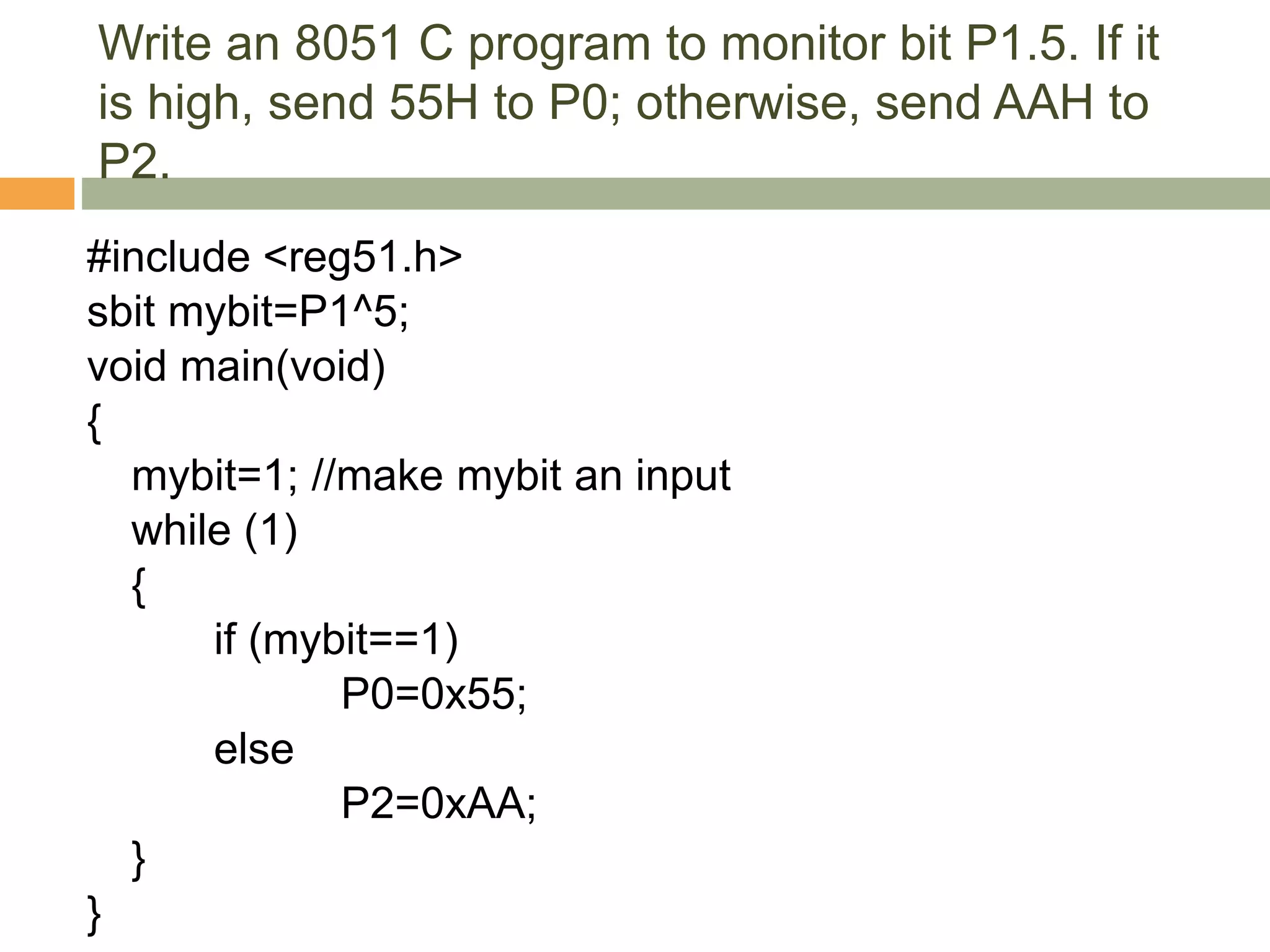 Write an 8051 C program to monitor bit P1.5. If it
is high, send 55H to P0; otherwise, send AAH to
P2.
#include <reg51.h>
sbit mybit=P1^5;
void main(void)
{
mybit=1; //make mybit an input
while (1)
{
if (mybit==1)
P0=0x55;
else
P2=0xAA;
}
}
 