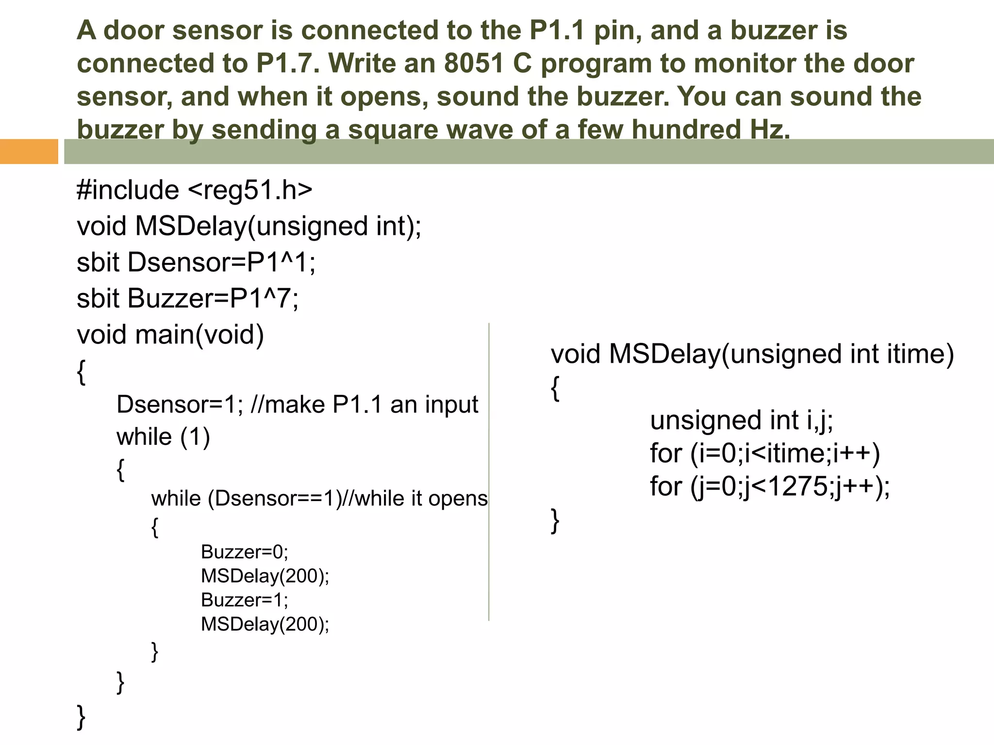 A door sensor is connected to the P1.1 pin, and a buzzer is
connected to P1.7. Write an 8051 C program to monitor the door
sensor, and when it opens, sound the buzzer. You can sound the
buzzer by sending a square wave of a few hundred Hz.
#include <reg51.h>
void MSDelay(unsigned int);
sbit Dsensor=P1^1;
sbit Buzzer=P1^7;
void main(void)
{
Dsensor=1; //make P1.1 an input
while (1)
{
while (Dsensor==1)//while it opens
{
Buzzer=0;
MSDelay(200);
Buzzer=1;
MSDelay(200);
}
}
}
void MSDelay(unsigned int itime)
{
unsigned int i,j;
for (i=0;i<itime;i++)
for (j=0;j<1275;j++);
}
 
