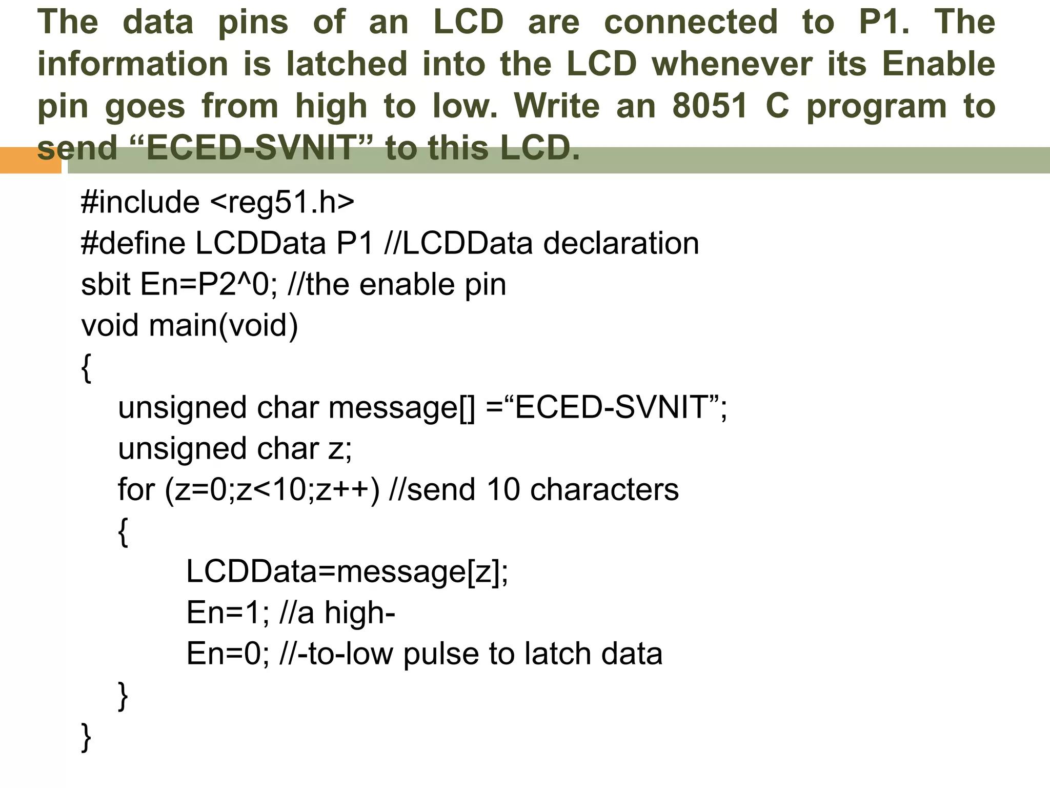 The data pins of an LCD are connected to P1. The
information is latched into the LCD whenever its Enable
pin goes from high to low. Write an 8051 C program to
send “ECED-SVNIT” to this LCD.
#include <reg51.h>
#define LCDData P1 //LCDData declaration
sbit En=P2^0; //the enable pin
void main(void)
{
unsigned char message[] =“ECED-SVNIT”;
unsigned char z;
for (z=0;z<10;z++) //send 10 characters
{
LCDData=message[z];
En=1; //a high-
En=0; //-to-low pulse to latch data
}
}
 