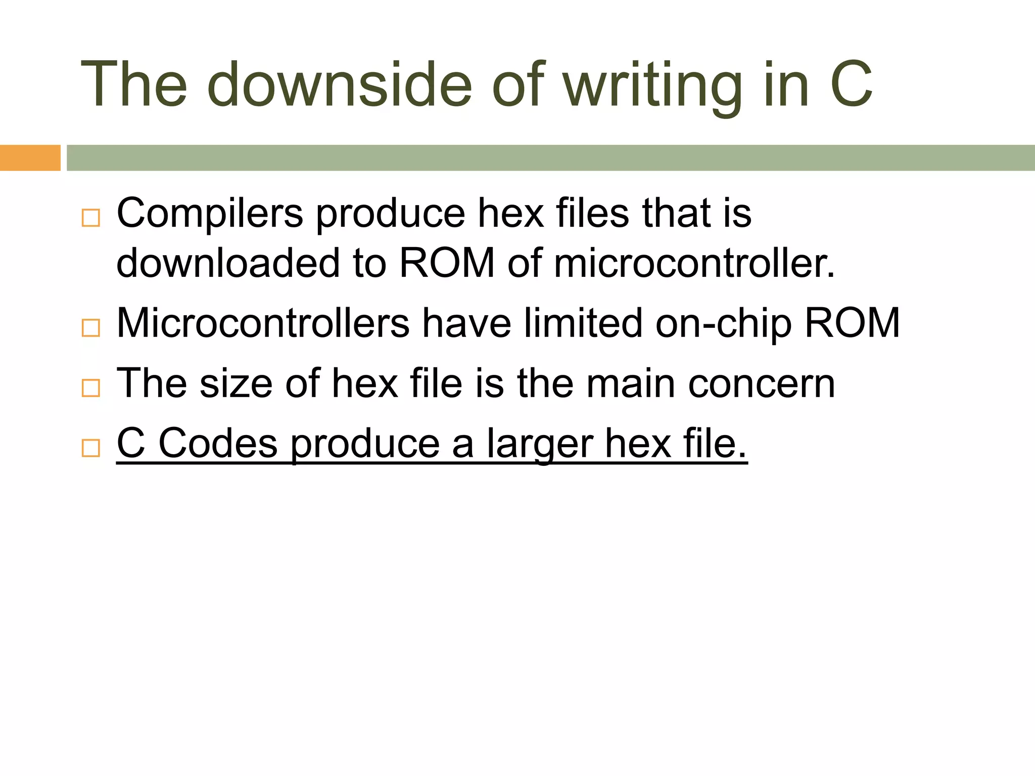 The downside of writing in C
 Compilers produce hex files that is
downloaded to ROM of microcontroller.
 Microcontrollers have limited on-chip ROM
 The size of hex file is the main concern
 C Codes produce a larger hex file.
 