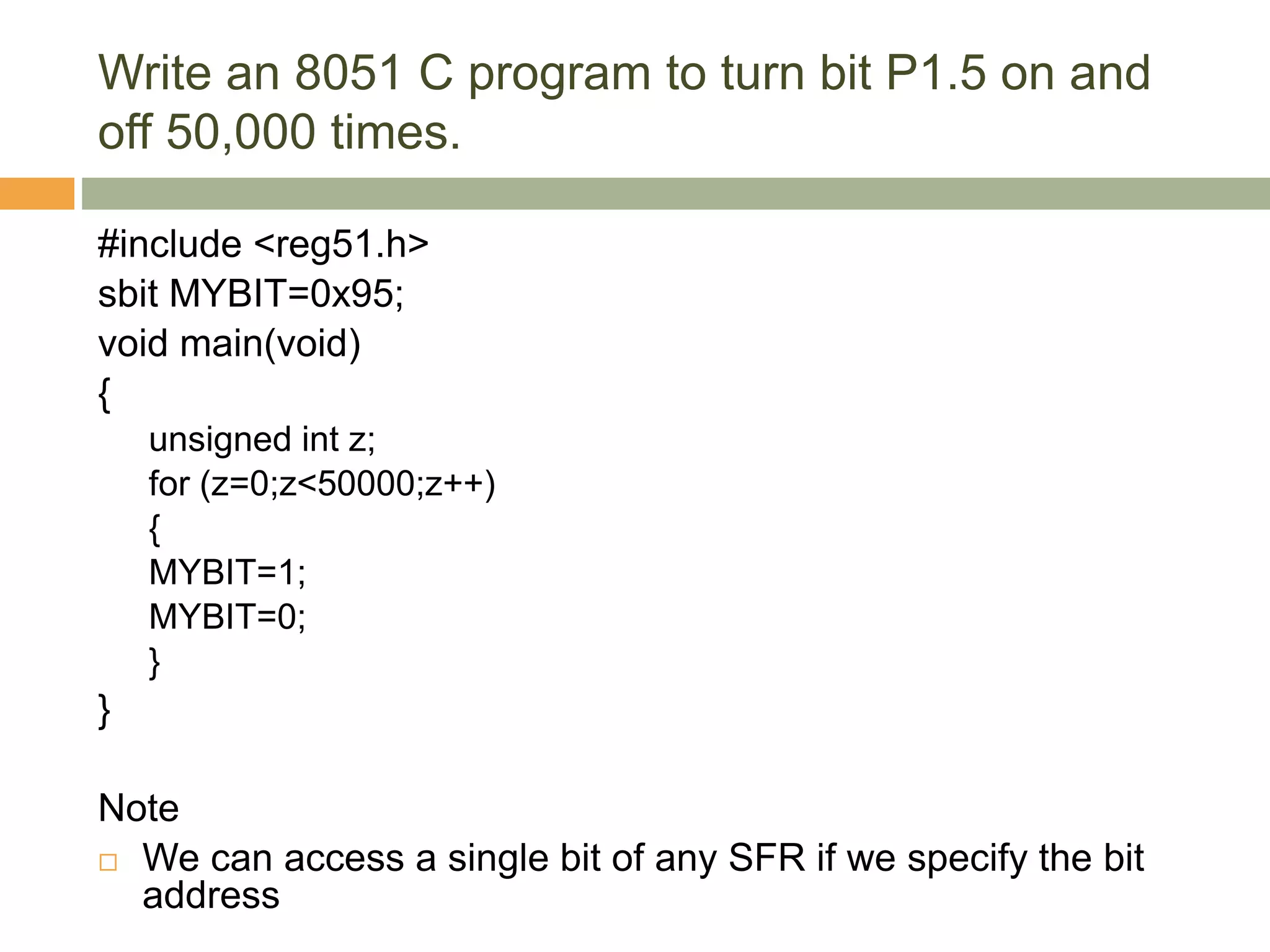 Write an 8051 C program to turn bit P1.5 on and
off 50,000 times.
#include <reg51.h>
sbit MYBIT=0x95;
void main(void)
{
unsigned int z;
for (z=0;z<50000;z++)
{
MYBIT=1;
MYBIT=0;
}
}
Note
 We can access a single bit of any SFR if we specify the bit
address
 