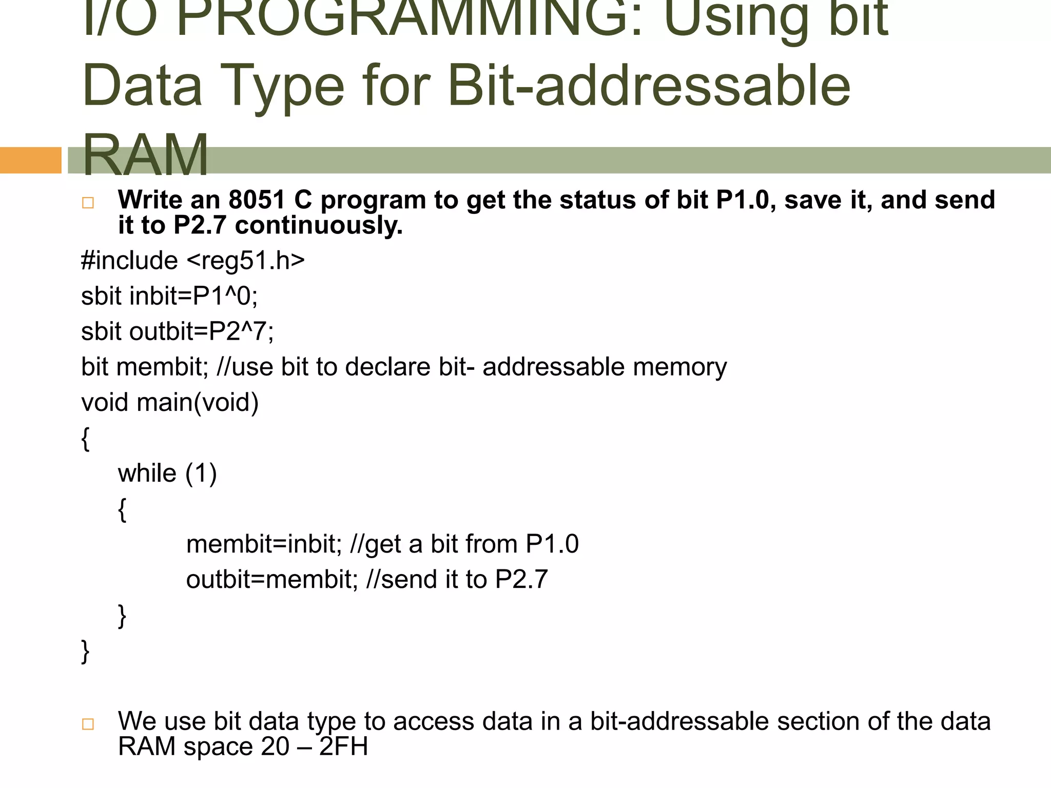 I/O PROGRAMMING: Using bit
Data Type for Bit-addressable
RAM
 Write an 8051 C program to get the status of bit P1.0, save it, and send
it to P2.7 continuously.
#include <reg51.h>
sbit inbit=P1^0;
sbit outbit=P2^7;
bit membit; //use bit to declare bit- addressable memory
void main(void)
{
while (1)
{
membit=inbit; //get a bit from P1.0
outbit=membit; //send it to P2.7
}
}
 We use bit data type to access data in a bit-addressable section of the data
RAM space 20 – 2FH
 