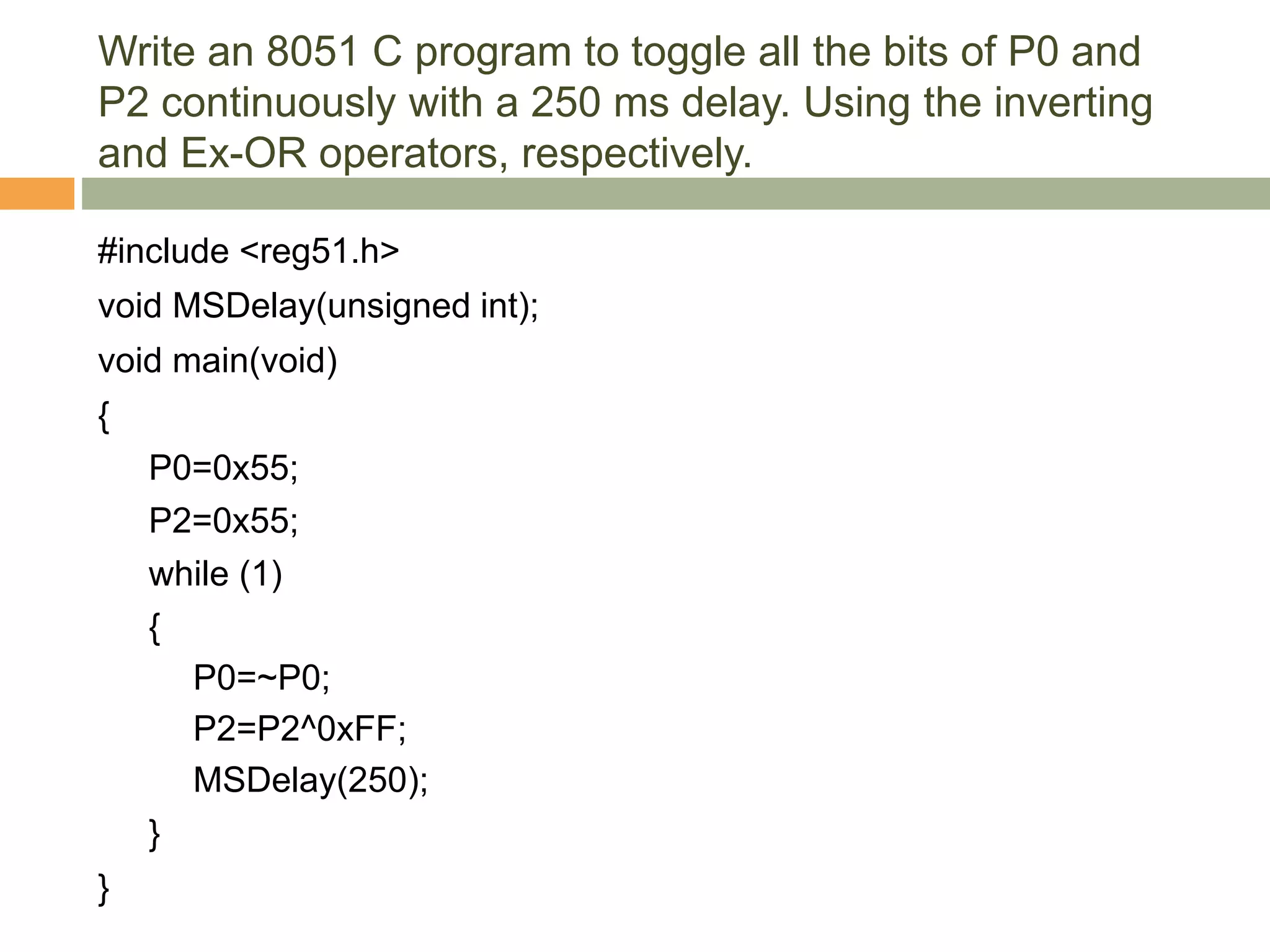 Write an 8051 C program to toggle all the bits of P0 and
P2 continuously with a 250 ms delay. Using the inverting
and Ex-OR operators, respectively.
#include <reg51.h>
void MSDelay(unsigned int);
void main(void)
{
P0=0x55;
P2=0x55;
while (1)
{
P0=~P0;
P2=P2^0xFF;
MSDelay(250);
}
}
 