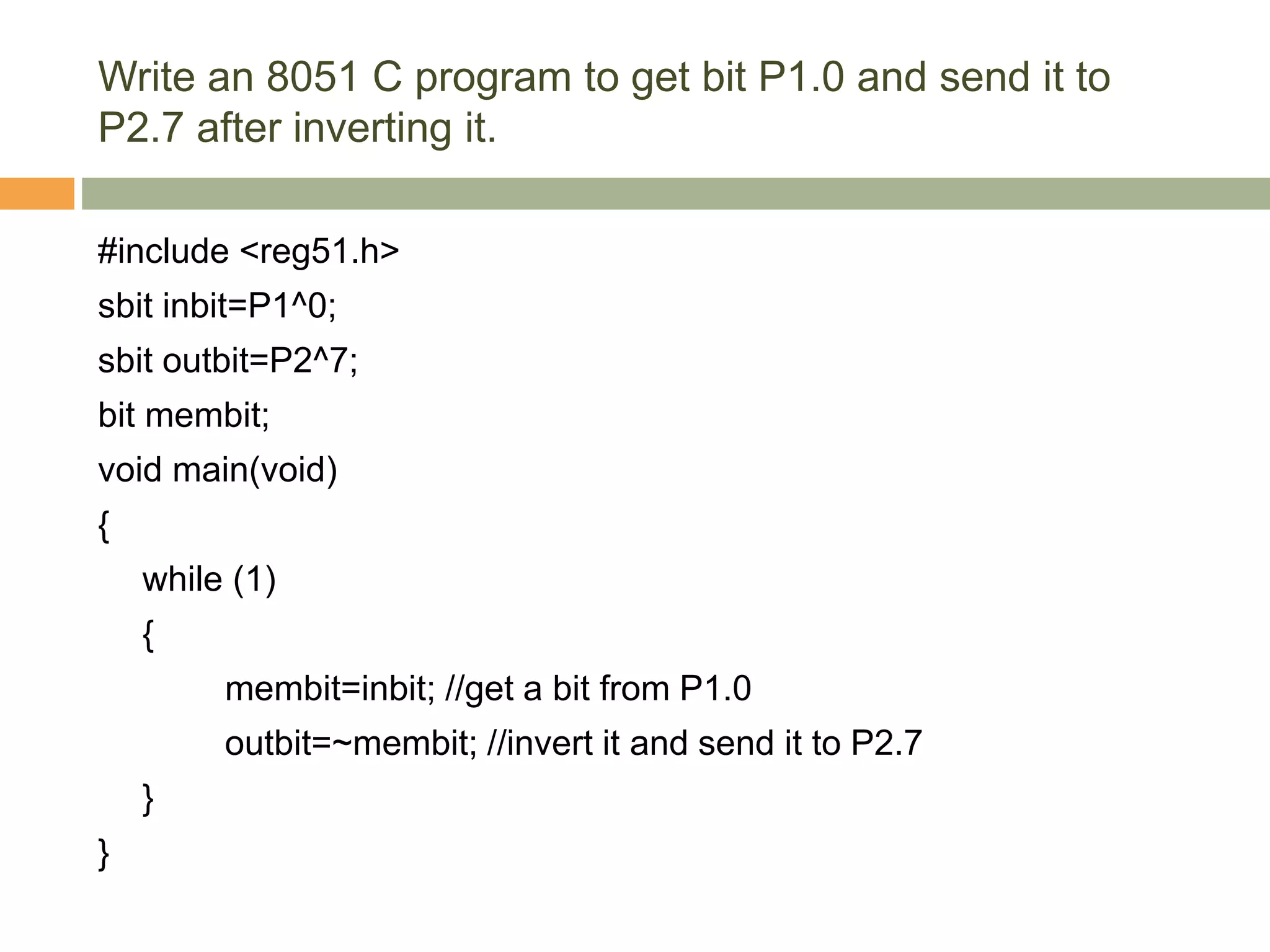 Write an 8051 C program to get bit P1.0 and send it to
P2.7 after inverting it.
#include <reg51.h>
sbit inbit=P1^0;
sbit outbit=P2^7;
bit membit;
void main(void)
{
while (1)
{
membit=inbit; //get a bit from P1.0
outbit=~membit; //invert it and send it to P2.7
}
}
 