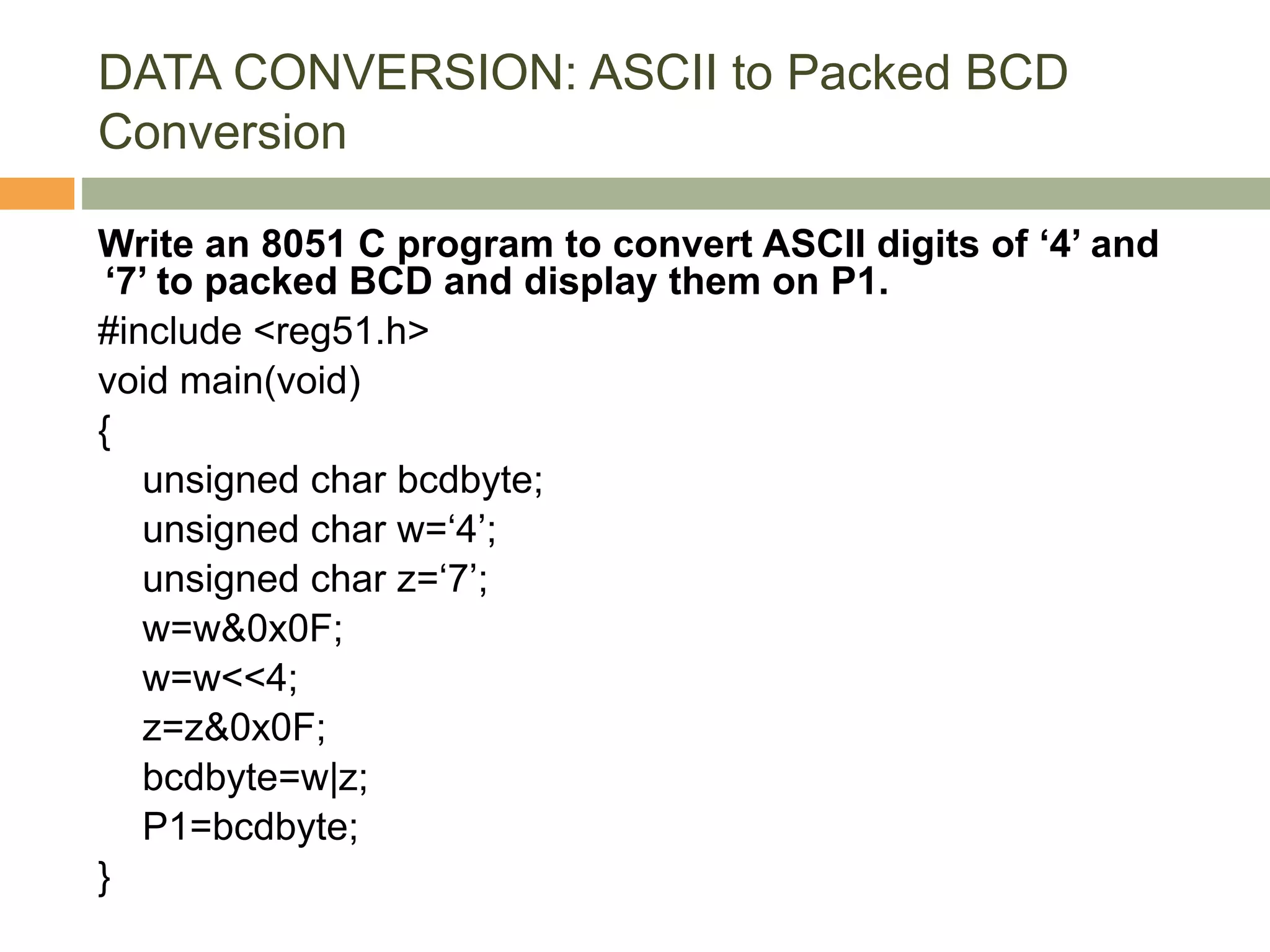 DATA CONVERSION: ASCII to Packed BCD
Conversion
Write an 8051 C program to convert ASCII digits of ‘4’ and
‘7’ to packed BCD and display them on P1.
#include <reg51.h>
void main(void)
{
unsigned char bcdbyte;
unsigned char w=‘4’;
unsigned char z=‘7’;
w=w&0x0F;
w=w<<4;
z=z&0x0F;
bcdbyte=w|z;
P1=bcdbyte;
}
 