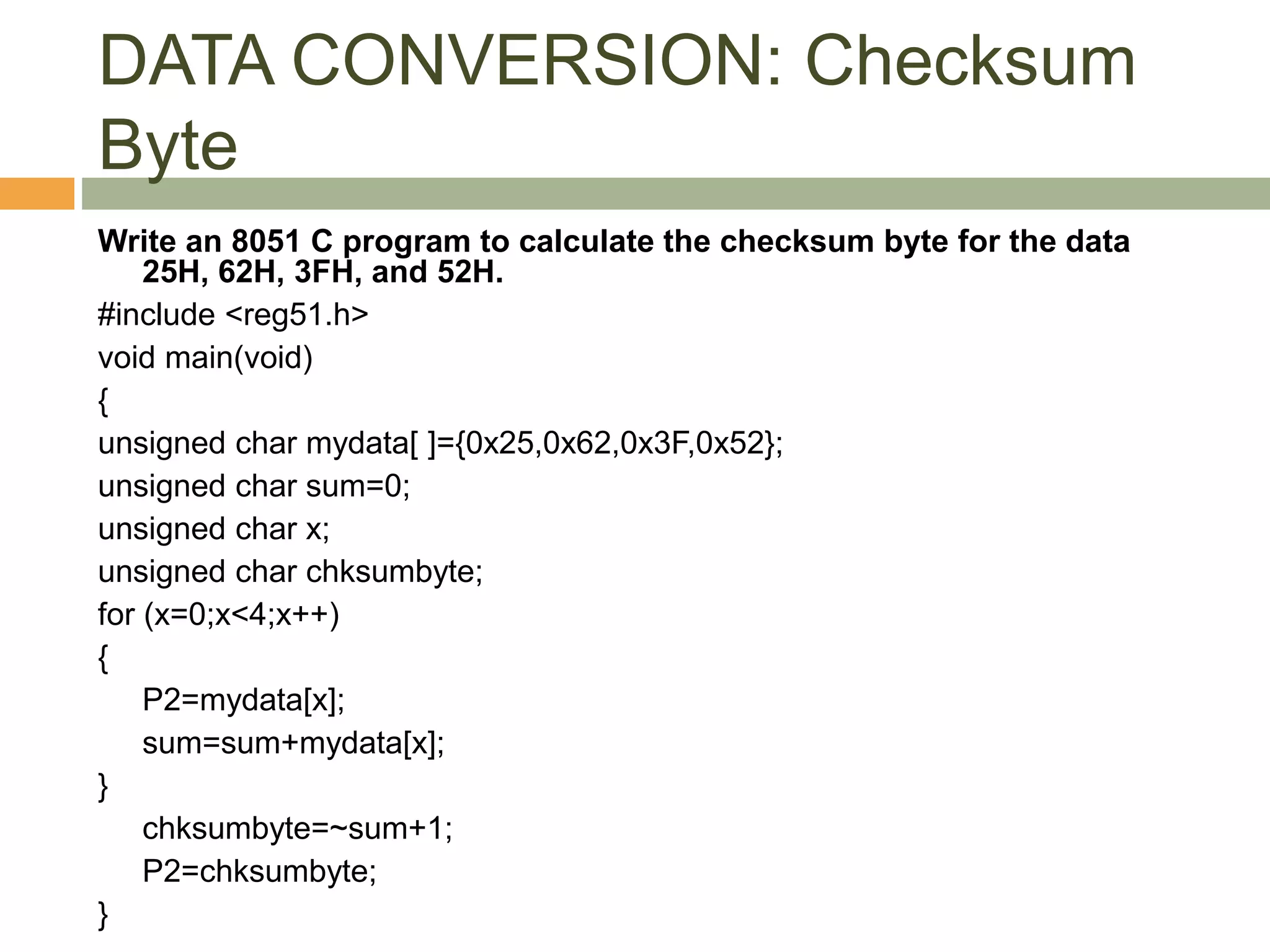 DATA CONVERSION: Checksum
Byte
Write an 8051 C program to calculate the checksum byte for the data
25H, 62H, 3FH, and 52H.
#include <reg51.h>
void main(void)
{
unsigned char mydata[ ]={0x25,0x62,0x3F,0x52};
unsigned char sum=0;
unsigned char x;
unsigned char chksumbyte;
for (x=0;x<4;x++)
{
P2=mydata[x];
sum=sum+mydata[x];
}
chksumbyte=~sum+1;
P2=chksumbyte;
}
 