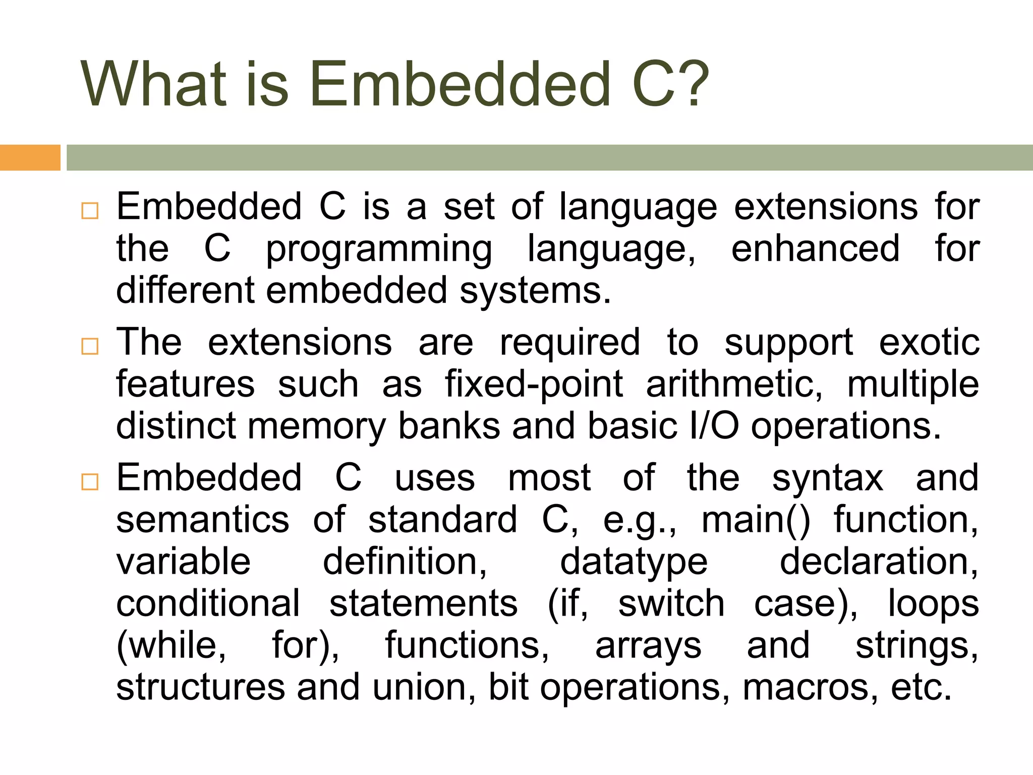 What is Embedded C?
 Embedded C is a set of language extensions for
the C programming language, enhanced for
different embedded systems.
 The extensions are required to support exotic
features such as fixed-point arithmetic, multiple
distinct memory banks and basic I/O operations.
 Embedded C uses most of the syntax and
semantics of standard C, e.g., main() function,
variable definition, datatype declaration,
conditional statements (if, switch case), loops
(while, for), functions, arrays and strings,
structures and union, bit operations, macros, etc.
 