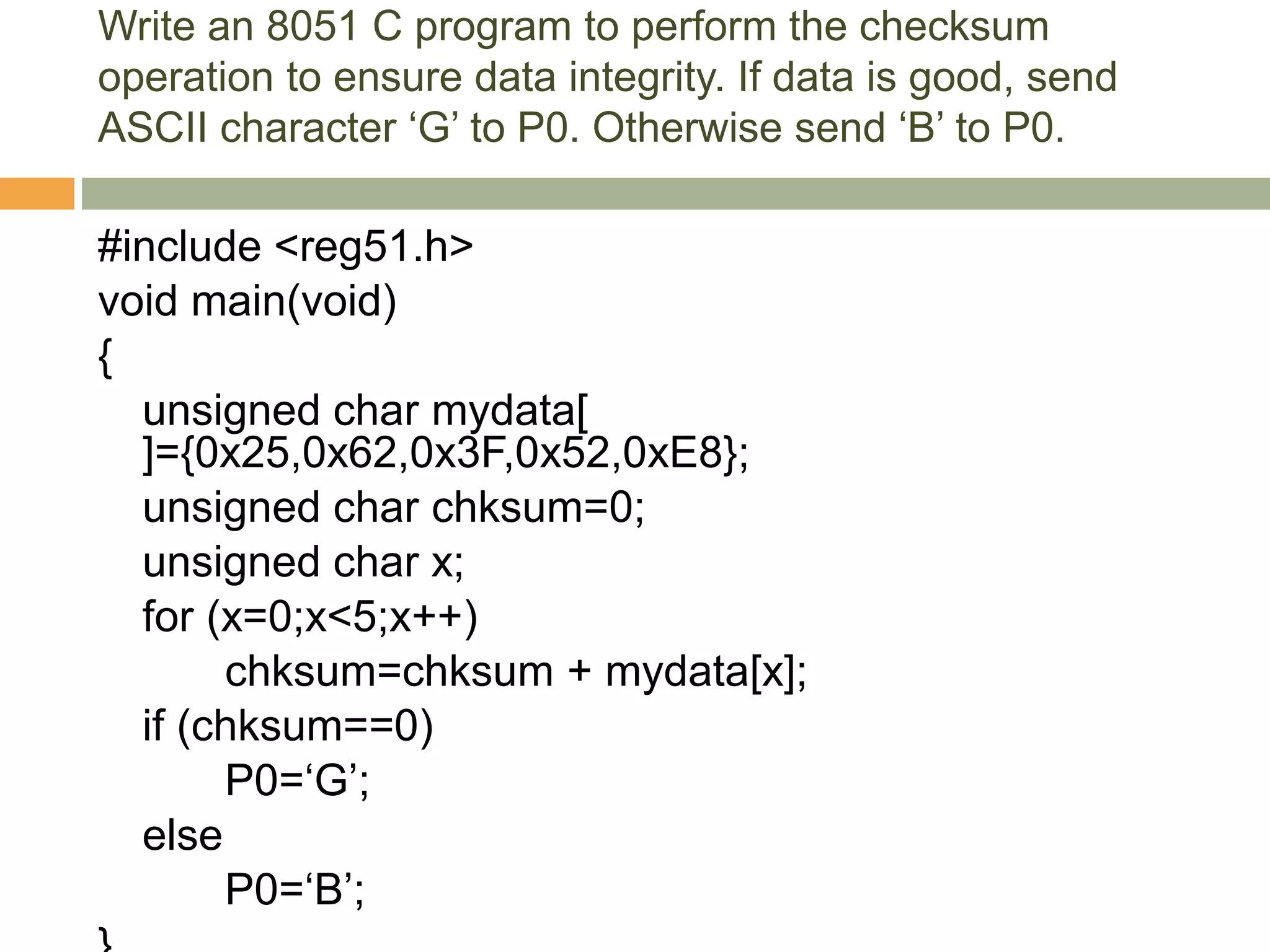 Write an 8051 C program to perform the checksum
operation to ensure data integrity. If data is good, send
ASCII character ‘G’ to P0. Otherwise send ‘B’ to P0.
#include <reg51.h>
void main(void)
{
unsigned char mydata[
]={0x25,0x62,0x3F,0x52,0xE8};
unsigned char chksum=0;
unsigned char x;
for (x=0;x<5;x++)
chksum=chksum + mydata[x];
if (chksum==0)
P0=‘G’;
else
P0=‘B’;
 