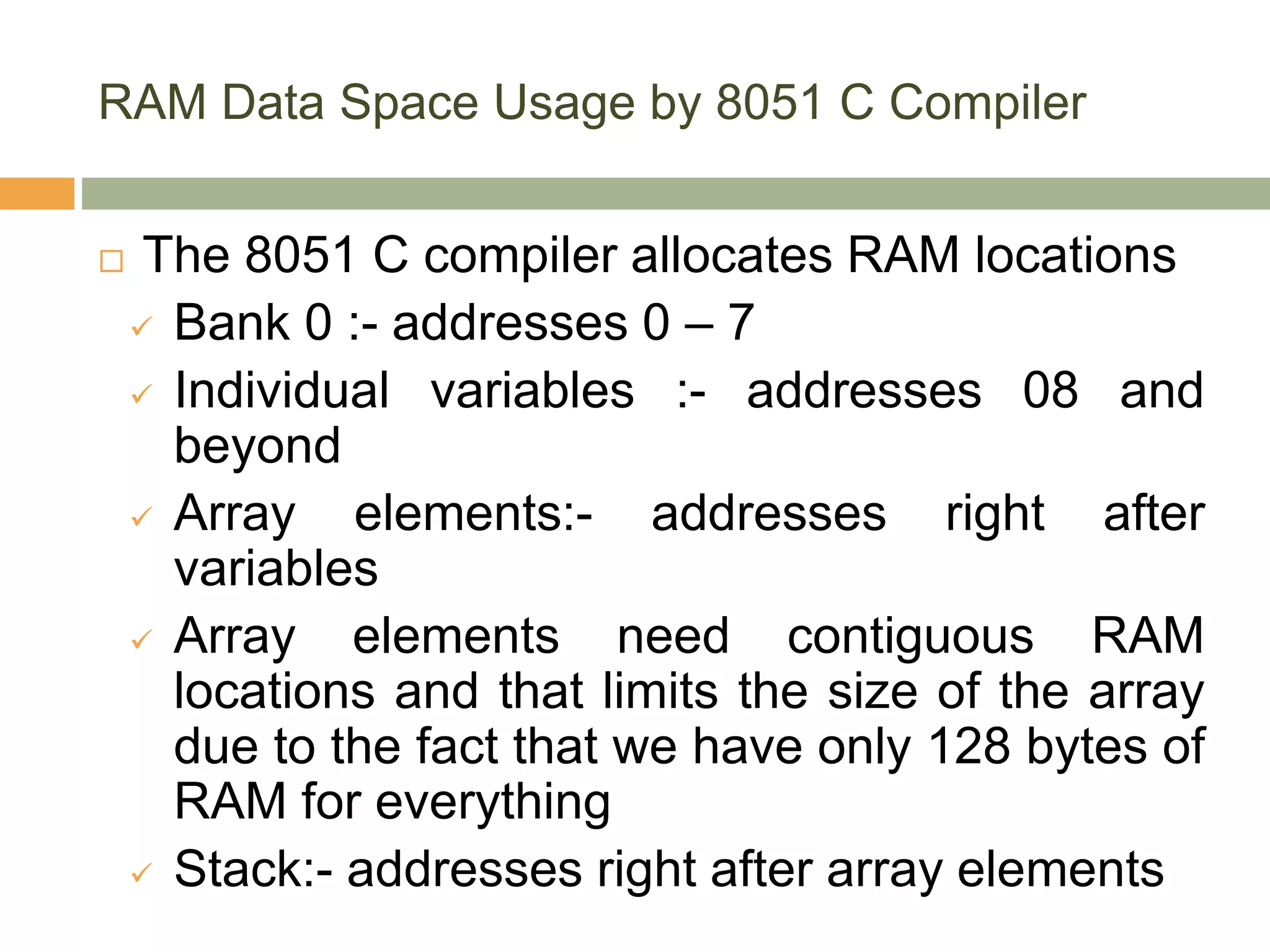 RAM Data Space Usage by 8051 C Compiler
 The 8051 C compiler allocates RAM locations
 Bank 0 :- addresses 0 – 7
 Individual variables :- addresses 08 and
beyond
 Array elements:- addresses right after
variables
 Array elements need contiguous RAM
locations and that limits the size of the array
due to the fact that we have only 128 bytes of
RAM for everything
 Stack:- addresses right after array elements
 