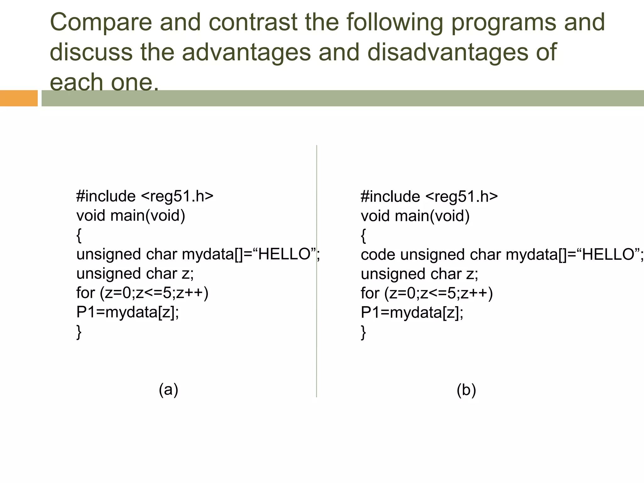 Compare and contrast the following programs and
discuss the advantages and disadvantages of
each one.
#include <reg51.h>
void main(void)
{
unsigned char mydata[]=“HELLO”;
unsigned char z;
for (z=0;z<=5;z++)
P1=mydata[z];
}
(a)
#include <reg51.h>
void main(void)
{
code unsigned char mydata[]=“HELLO”;
unsigned char z;
for (z=0;z<=5;z++)
P1=mydata[z];
}
(b)
 