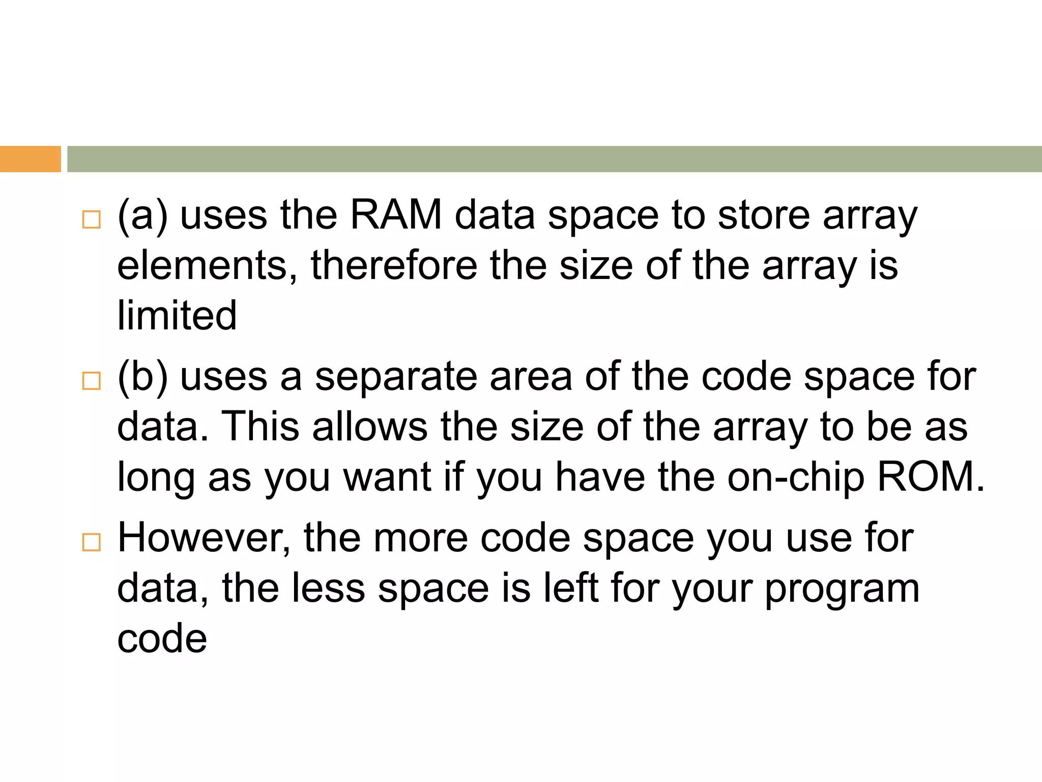  (a) uses the RAM data space to store array
elements, therefore the size of the array is
limited
 (b) uses a separate area of the code space for
data. This allows the size of the array to be as
long as you want if you have the on-chip ROM.
 However, the more code space you use for
data, the less space is left for your program
code
 