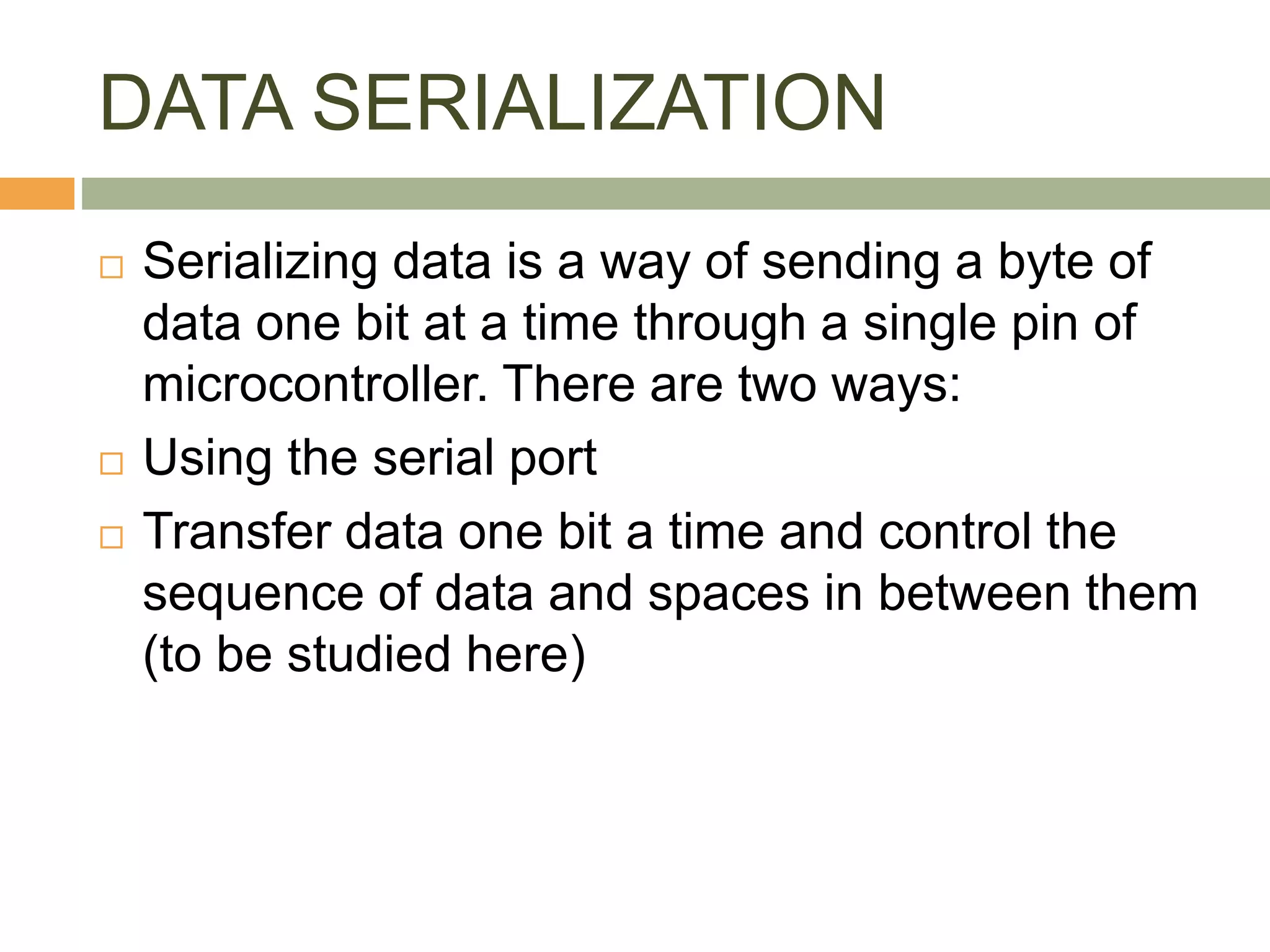 DATA SERIALIZATION
 Serializing data is a way of sending a byte of
data one bit at a time through a single pin of
microcontroller. There are two ways:
 Using the serial port
 Transfer data one bit a time and control the
sequence of data and spaces in between them
(to be studied here)
 