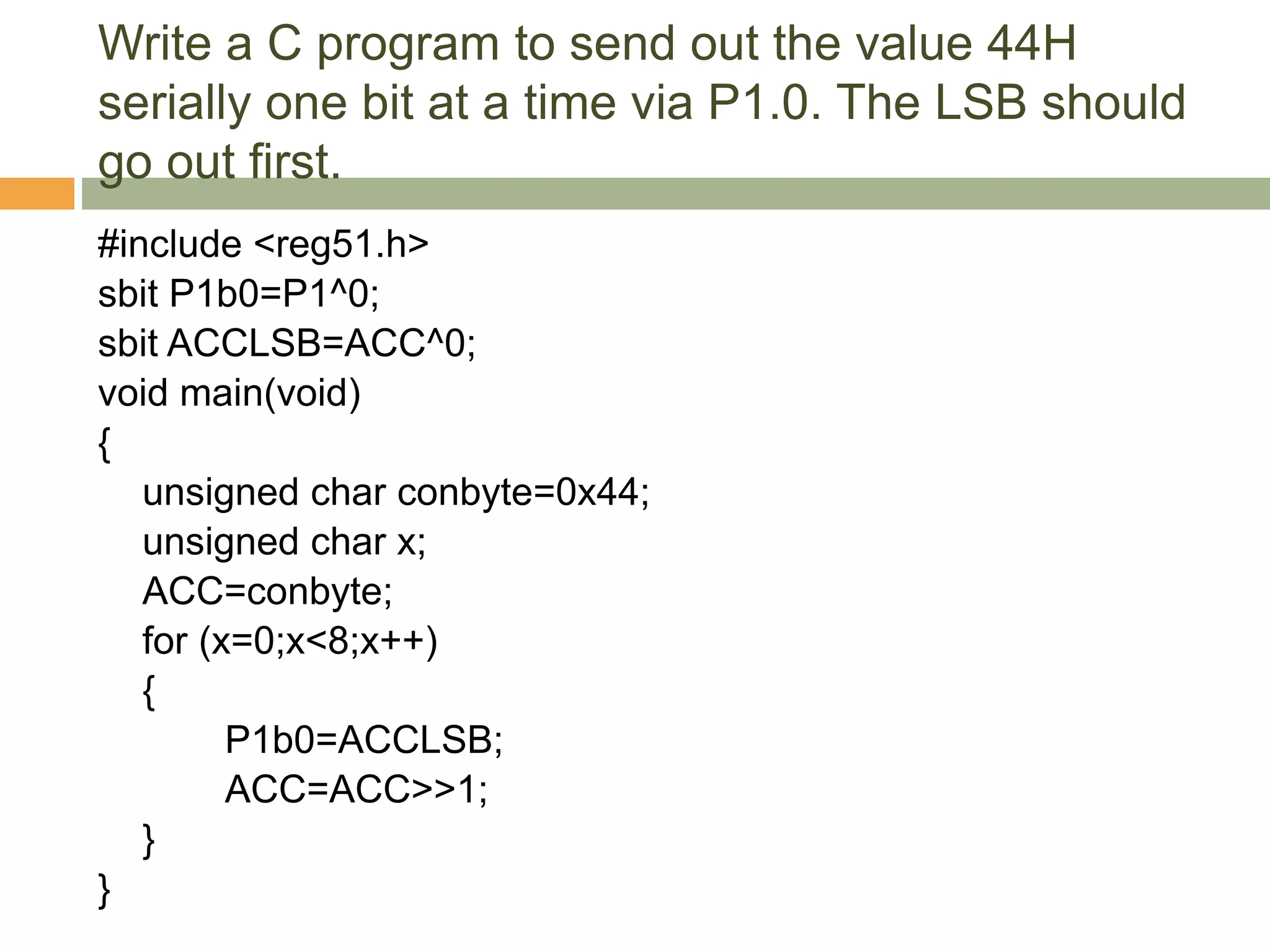 Write a C program to send out the value 44H
serially one bit at a time via P1.0. The LSB should
go out first.
#include <reg51.h>
sbit P1b0=P1^0;
sbit ACCLSB=ACC^0;
void main(void)
{
unsigned char conbyte=0x44;
unsigned char x;
ACC=conbyte;
for (x=0;x<8;x++)
{
P1b0=ACCLSB;
ACC=ACC>>1;
}
}
 