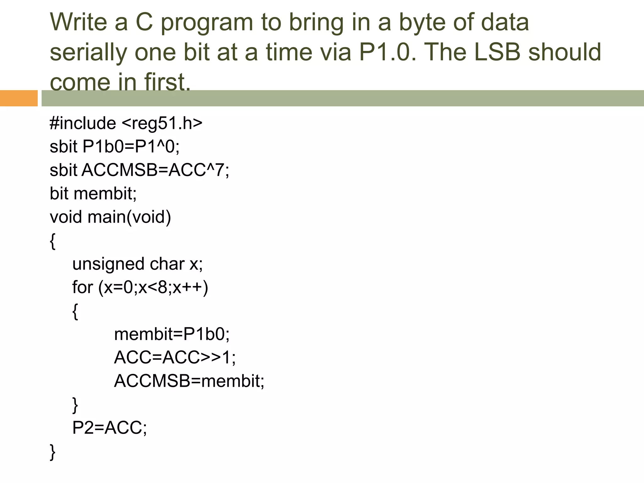 Write a C program to bring in a byte of data
serially one bit at a time via P1.0. The LSB should
come in first.
#include <reg51.h>
sbit P1b0=P1^0;
sbit ACCMSB=ACC^7;
bit membit;
void main(void)
{
unsigned char x;
for (x=0;x<8;x++)
{
membit=P1b0;
ACC=ACC>>1;
ACCMSB=membit;
}
P2=ACC;
}
 