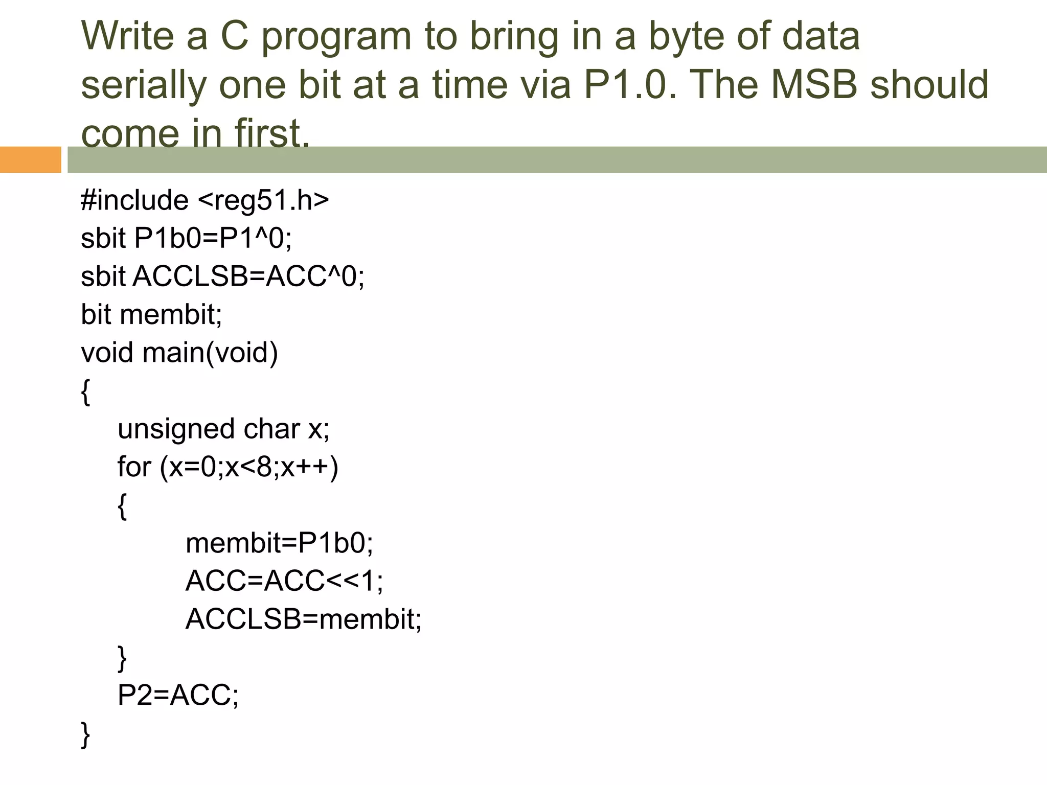 Write a C program to bring in a byte of data
serially one bit at a time via P1.0. The MSB should
come in first.
#include <reg51.h>
sbit P1b0=P1^0;
sbit ACCLSB=ACC^0;
bit membit;
void main(void)
{
unsigned char x;
for (x=0;x<8;x++)
{
membit=P1b0;
ACC=ACC<<1;
ACCLSB=membit;
}
P2=ACC;
}
 