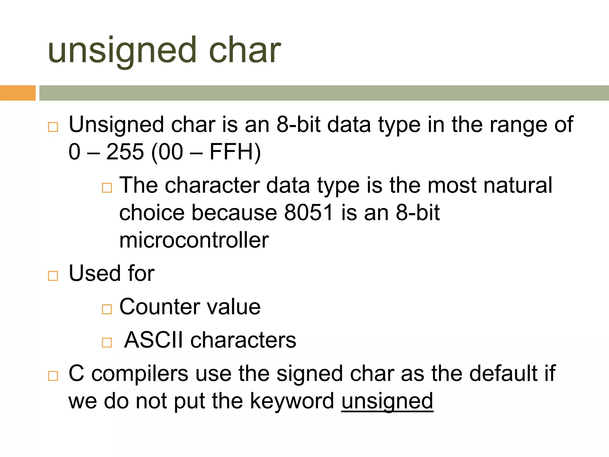 unsigned char
 Unsigned char is an 8-bit data type in the range of
0 – 255 (00 – FFH)
 The character data type is the most natural
choice because 8051 is an 8-bit
microcontroller
 Used for
 Counter value
 ASCII characters
 C compilers use the signed char as the default if
we do not put the keyword unsigned
 
