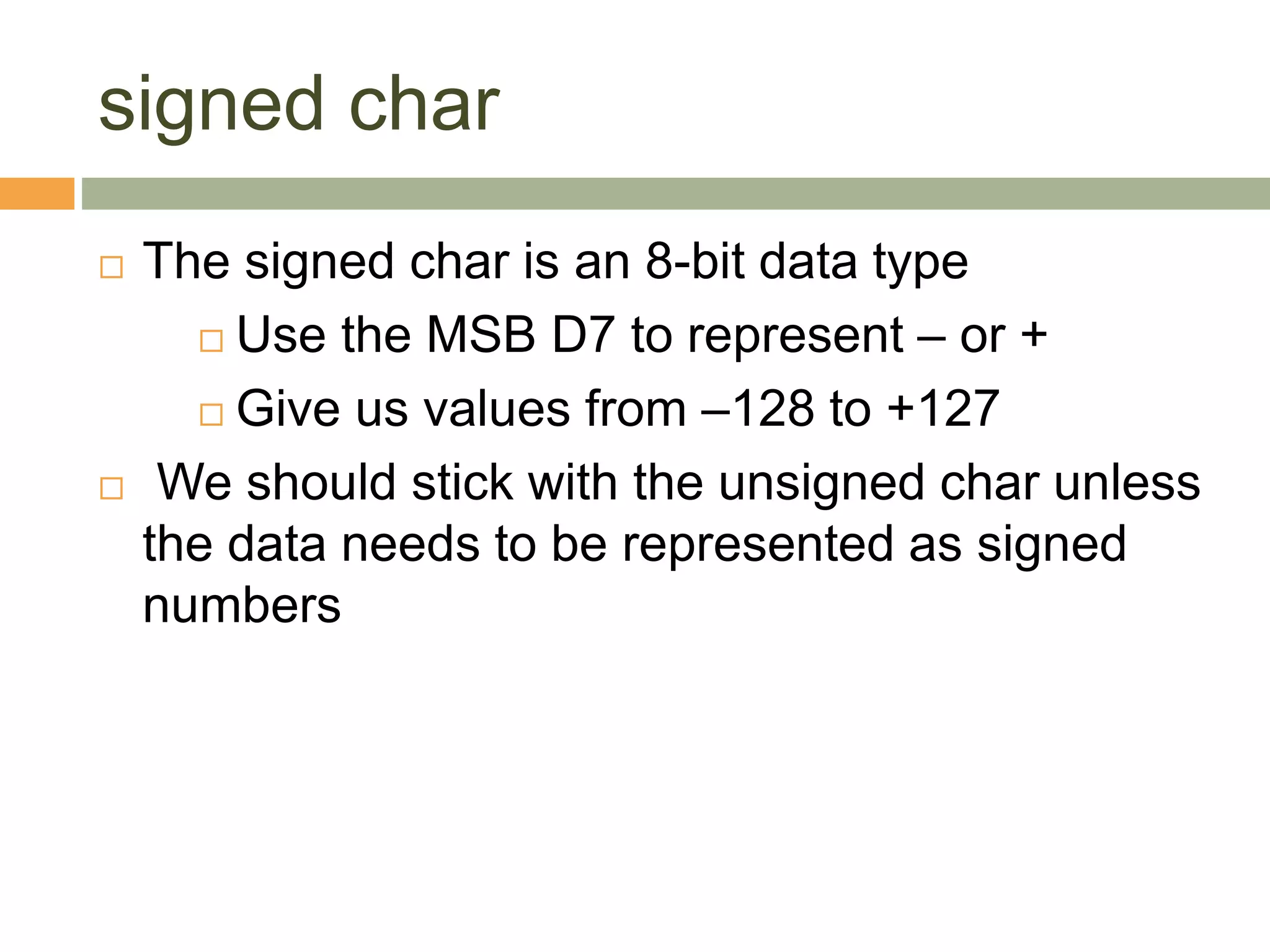 signed char
 The signed char is an 8-bit data type
 Use the MSB D7 to represent – or +
 Give us values from –128 to +127
 We should stick with the unsigned char unless
the data needs to be represented as signed
numbers
 
