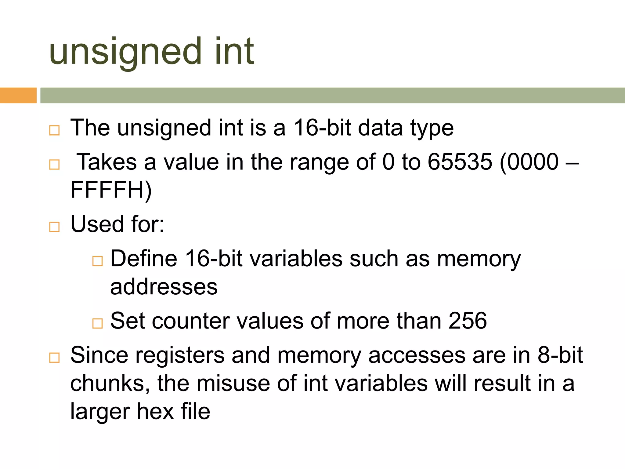 unsigned int
 The unsigned int is a 16-bit data type
 Takes a value in the range of 0 to 65535 (0000 –
FFFFH)
 Used for:
 Define 16-bit variables such as memory
addresses
 Set counter values of more than 256
 Since registers and memory accesses are in 8-bit
chunks, the misuse of int variables will result in a
larger hex file
 