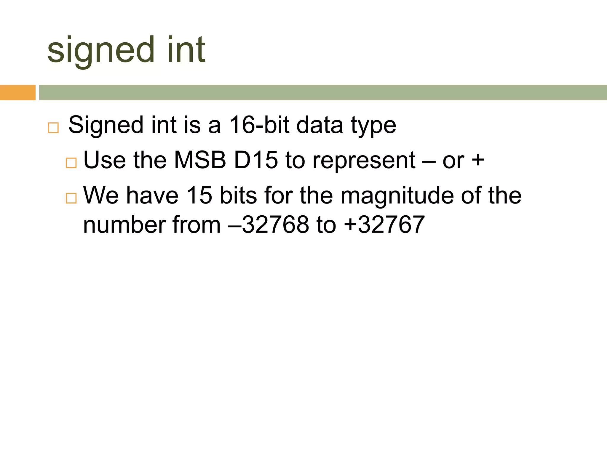 signed int
 Signed int is a 16-bit data type
 Use the MSB D15 to represent – or +
 We have 15 bits for the magnitude of the
number from –32768 to +32767
 