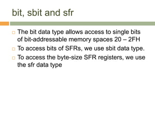 bit, sbit and sfr
 The bit data type allows access to single bits
of bit-addressable memory spaces 20 – 2FH
 To access bits of SFRs, we use sbit data type.
 To access the byte-size SFR registers, we use
the sfr data type
 