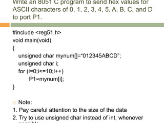 Write an 8051 C program to send hex values for
ASCII characters of 0, 1, 2, 3, 4, 5, A, B, C, and D
to port P1.
#include <reg51.h>
void main(void)
{
unsigned char mynum[]=“012345ABCD”;
unsigned char i;
for (i=0;i<=10;i++)
P1=mynum[i];
}
 Note:
1. Pay careful attention to the size of the data
2. Try to use unsigned char instead of int, whenever
 