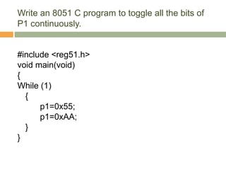 Write an 8051 C program to toggle all the bits of
P1 continuously.
#include <reg51.h>
void main(void)
{
While (1)
{
p1=0x55;
p1=0xAA;
}
}
 