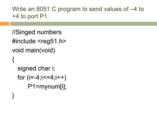 Write an 8051 C program to send values of –4 to
+4 to port P1.
//Singed numbers
#include <reg51.h>
void main(void)
{
signed char i;
for (i=-4;i<=4;i++)
P1=mynum[i];
}
 