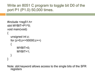 Write an 8051 C program to toggle bit D0 of the
port P1 (P1.0) 50,000 times.
#include <reg51.h>
sbit MYBIT=P1^0;
void main(void)
{
unsigned int z;
for (z=0;z<=50000;z++)
{
MYBIT=0;
MYBIT=1;
}
}
Note: sbit keyword allows access to the single bits of the SFR
registers
 