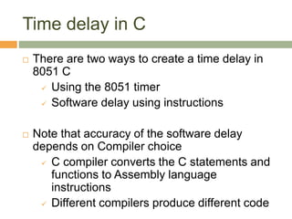 Time delay in C
 There are two ways to create a time delay in
8051 C
 Using the 8051 timer
 Software delay using instructions
 Note that accuracy of the software delay
depends on Compiler choice
 C compiler converts the C statements and
functions to Assembly language
instructions
 Different compilers produce different code
 