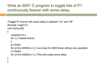 Write an 8051 C program to toggle bits of P1
continuously forever with some delay.
//Toggle P1 forever with some delay in between “on” and “off”
#include <reg51.h>
void main(void)
{
unsigned int x;
for (;;) //repeat forever
{
p1=0x55;
for (x=0;x<40000;x++); //runs loop for 4000 times; without any operation
p1=0xAA;
for (x=0;x<40000;x++); //This will create some delay
}
}
 