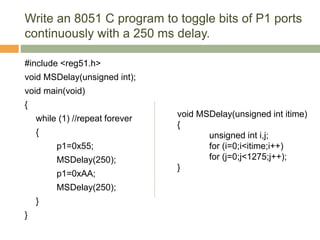 Write an 8051 C program to toggle bits of P1 ports
continuously with a 250 ms delay.
#include <reg51.h>
void MSDelay(unsigned int);
void main(void)
{
while (1) //repeat forever
{
p1=0x55;
MSDelay(250);
p1=0xAA;
MSDelay(250);
}
}
void MSDelay(unsigned int itime)
{
unsigned int i,j;
for (i=0;i<itime;i++)
for (j=0;j<1275;j++);
}
 