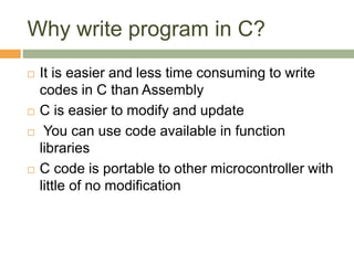 Why write program in C?
 It is easier and less time consuming to write
codes in C than Assembly
 C is easier to modify and update
 You can use code available in function
libraries
 C code is portable to other microcontroller with
little of no modification
 