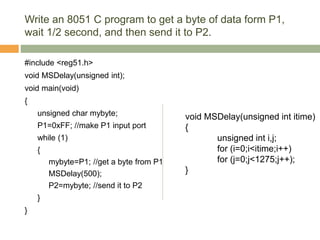 Write an 8051 C program to get a byte of data form P1,
wait 1/2 second, and then send it to P2.
#include <reg51.h>
void MSDelay(unsigned int);
void main(void)
{
unsigned char mybyte;
P1=0xFF; //make P1 input port
while (1)
{
mybyte=P1; //get a byte from P1
MSDelay(500);
P2=mybyte; //send it to P2
}
}
void MSDelay(unsigned int itime)
{
unsigned int i,j;
for (i=0;i<itime;i++)
for (j=0;j<1275;j++);
}
 