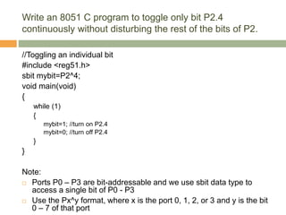 Write an 8051 C program to toggle only bit P2.4
continuously without disturbing the rest of the bits of P2.
//Toggling an individual bit
#include <reg51.h>
sbit mybit=P2^4;
void main(void)
{
while (1)
{
mybit=1; //turn on P2.4
mybit=0; //turn off P2.4
}
}
Note:
 Ports P0 – P3 are bit-addressable and we use sbit data type to
access a single bit of P0 - P3
 Use the Px^y format, where x is the port 0, 1, 2, or 3 and y is the bit
0 – 7 of that port
 