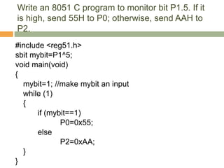 Write an 8051 C program to monitor bit P1.5. If it
is high, send 55H to P0; otherwise, send AAH to
P2.
#include <reg51.h>
sbit mybit=P1^5;
void main(void)
{
mybit=1; //make mybit an input
while (1)
{
if (mybit==1)
P0=0x55;
else
P2=0xAA;
}
}
 